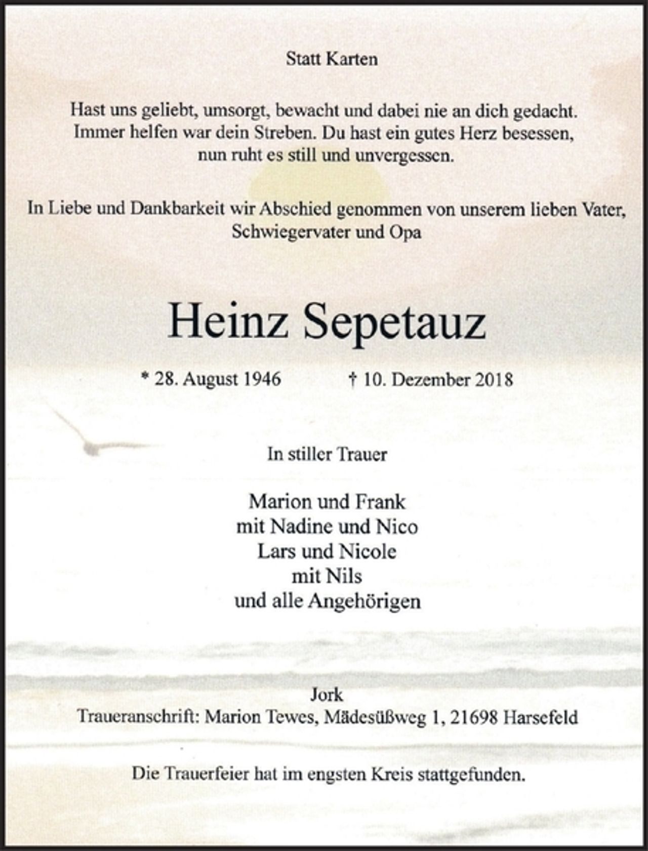 <p>Statt Karten<br />Hast uns geliebt, umsorgt, bewacht und dabei nie an dich gedacht.<br />Immer helfen war dein Streben. Du hast ein gutes Herz besessen,<br />nun ruht es still und unvergessen.<br />In Liebe und Dankbarkeit wirAbschied genommen von unserem lieben Vater,<br />Schwiegervater und Opa<br />Heinz Sepetauz<br />* 28. August 1946 + 10. Dezember 2018<br />In stiller Trauer<br />Marion und Frank<br />mit Nadine und Nico<br />Lars und Nicole<br />mitNils<br />und alle Angehörigen<br />Jork<br />Traueranschrift : Marion Tewes, Mädesüßw eg l, 21 698 Harsefeld<br />Die Trauerfeier hat im engsten Kreis stattgefunden.</p>