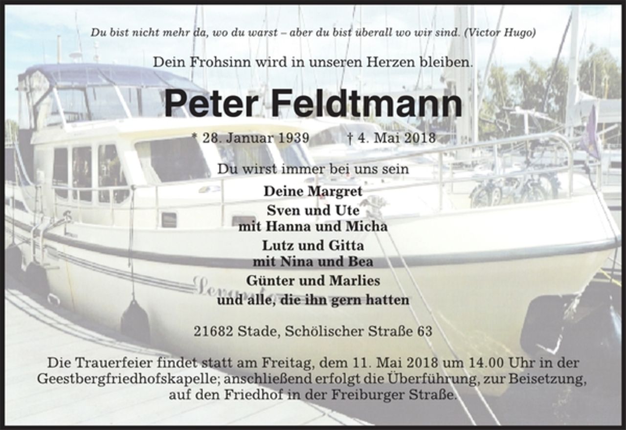 <p>Du bist nicht mehr da, wo du warst – aber du bist überall wo wir sind. (Victor Hugo)<br />Dein Frohsinn wird in unseren Herzen bleiben.<br />Peter Feldtmann<br />* 28. Januar 1939 † 4. Mai 2018<br />Du wirst immer bei uns sein<br />Deine Margret<br />Sven und Ute<br />mit Hanna und Micha<br />Lutz und Gitta<br />mit Nina und Bea<br />Günter und Marlies<br />und alle, die ihn gern hatten<br />21682 Stade, Schölischer Straße 63<br />Die Trauerfeier findet statt am Freitag, dem 11. Mai 2018 um 14.00 Uhr in der<br />Geestbergfriedhofskapelle; anschließend erfolgt die Überführung, zur Beisetzung,<br />auf den Friedhof in der Freiburger Straße.</p>