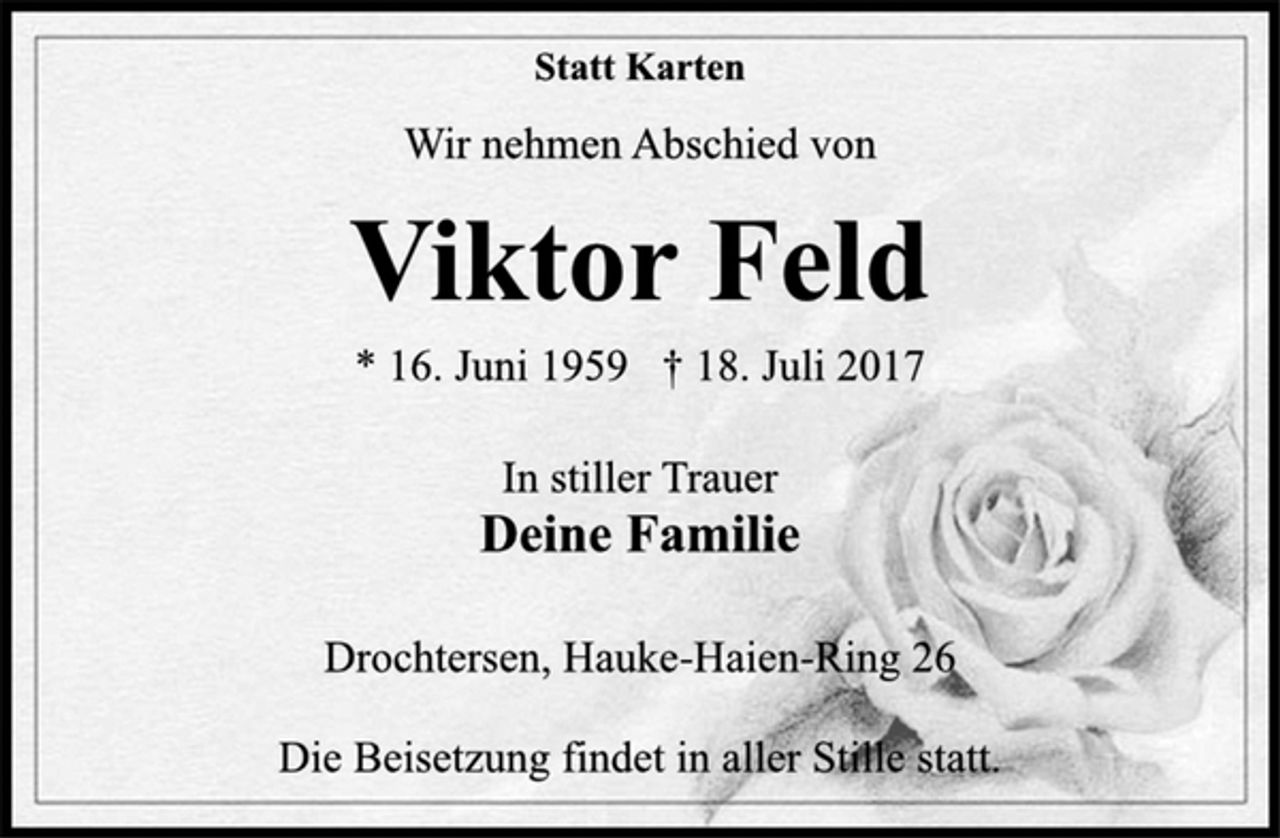 <p>Statt Karten<br />Wir nehmen Abschied von<br />Viktor Feld<br />* 16. Juni 1959 † 18. Juli 2017<br />In stiller Trauer<br />Deine Familie<br />Drochtersen, Hauke-Haien-Ring 26<br />Die Beisetzung findet in aller Stille statt.</p>
