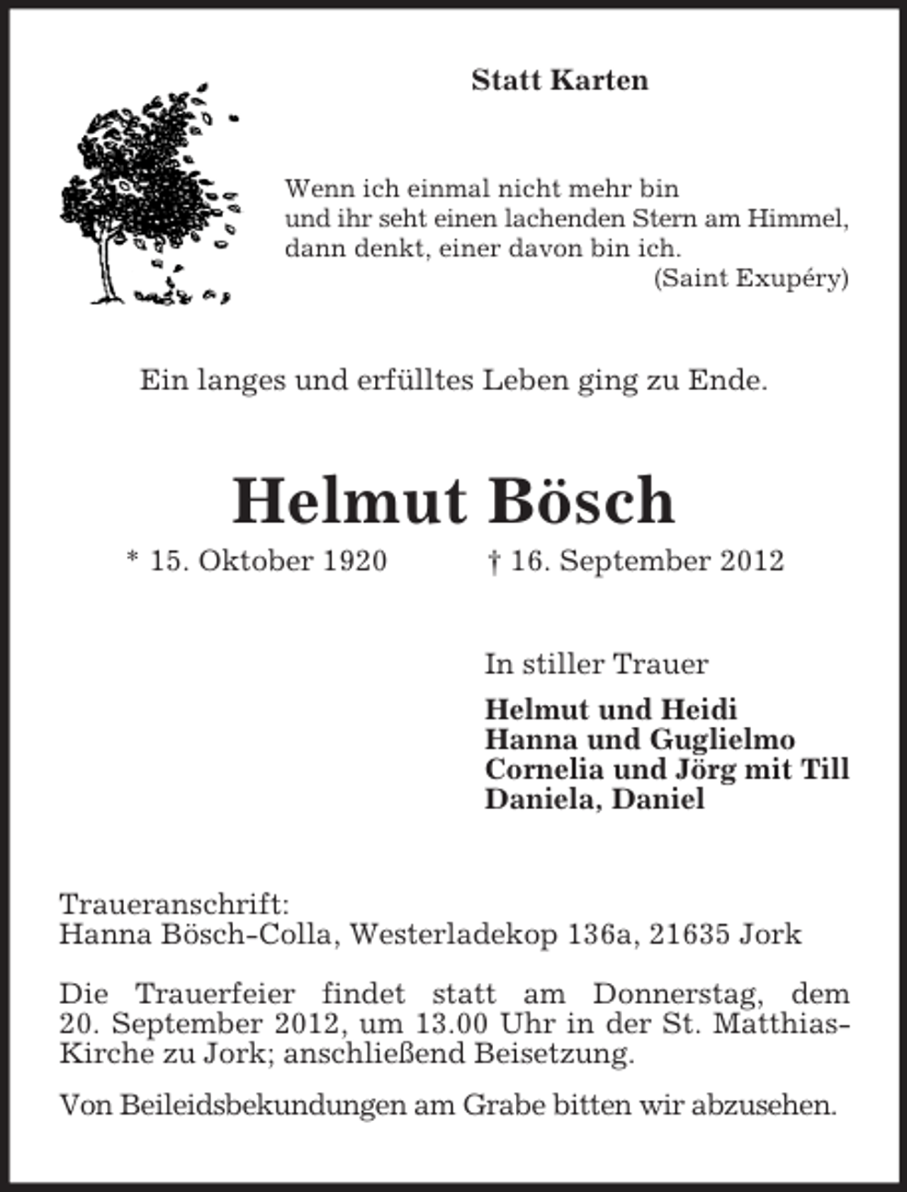 <p>Statt Karten</p><p>Wenn ich einmal nicht mehr bin<br />und ihr seht einen lachenden Stern am Himmel,<br />dann denkt, einer davon bin ich.<br />(Saint Exupéry)</p><p>Ein langes und erfülltes Leben ging zu Ende.</p><p>Helmut Bösch<br />* 15. Oktober 1920</p><p>† 16. September 2012</p><p>In stiller Trauer<br />Helmut und Heidi<br />Hanna und Guglielmo<br />Cornelia und Jörg mit Till<br />Daniela, Daniel</p><p>Traueranschrift:<br />Hanna Bösch-Colla, Westerladekop 136a, 21635 Jork<br />Die Trauerfeier findet statt am Donnerstag, dem<br />20. September 2012, um 13.00 Uhr in der St. MatthiasKirche zu Jork; anschließend Beisetzung.<br />Von Beileidsbekundungen am Grabe bitten wir abzusehen.</p>