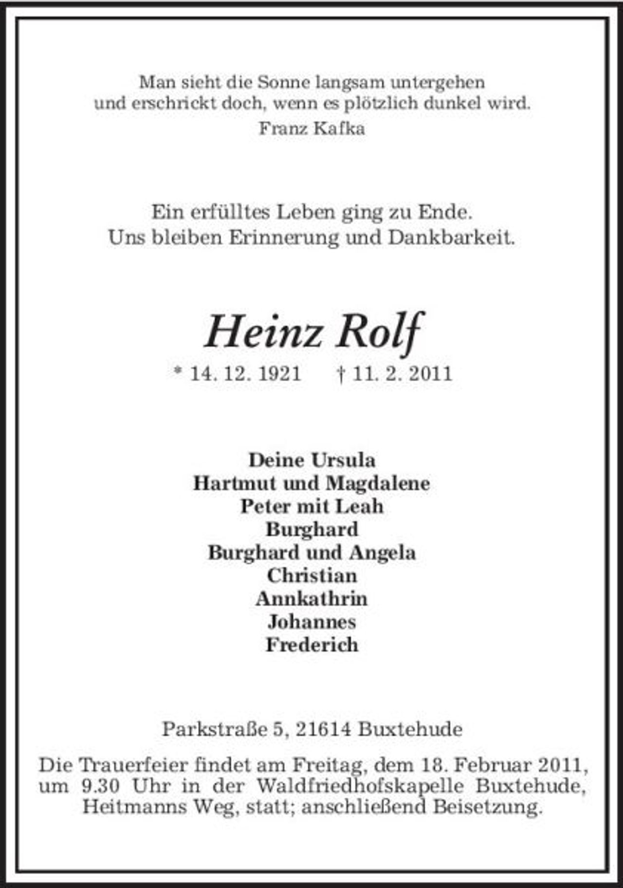 <p>Man sieht die Sonne langsam untergehen und erschrickt doch, wenn es plötzlich dunkel wird. Franz Kafka</p><p>Ein erfülltes Leben ging zu Ende. Uns bleiben Erinnerung und Dankbarkeit.</p><p>Heinz Rolf<br />* 14. 12. 1921 † 11. 2. 2011 Deine Ursula Hartmut und Magdalene Peter mit Leah Burghard Burghard und Angela Christian Annkathrin Johannes Frederich</p><p>Parkstraße 5, 21614 Buxtehude Die Trauerfeier findet am Freitag, dem 18. Februar 2011, um 9.30 Uhr in der Waldfriedhofskapelle Buxtehude, Heitmanns Weg, statt; anschließend Beisetzung.</p>