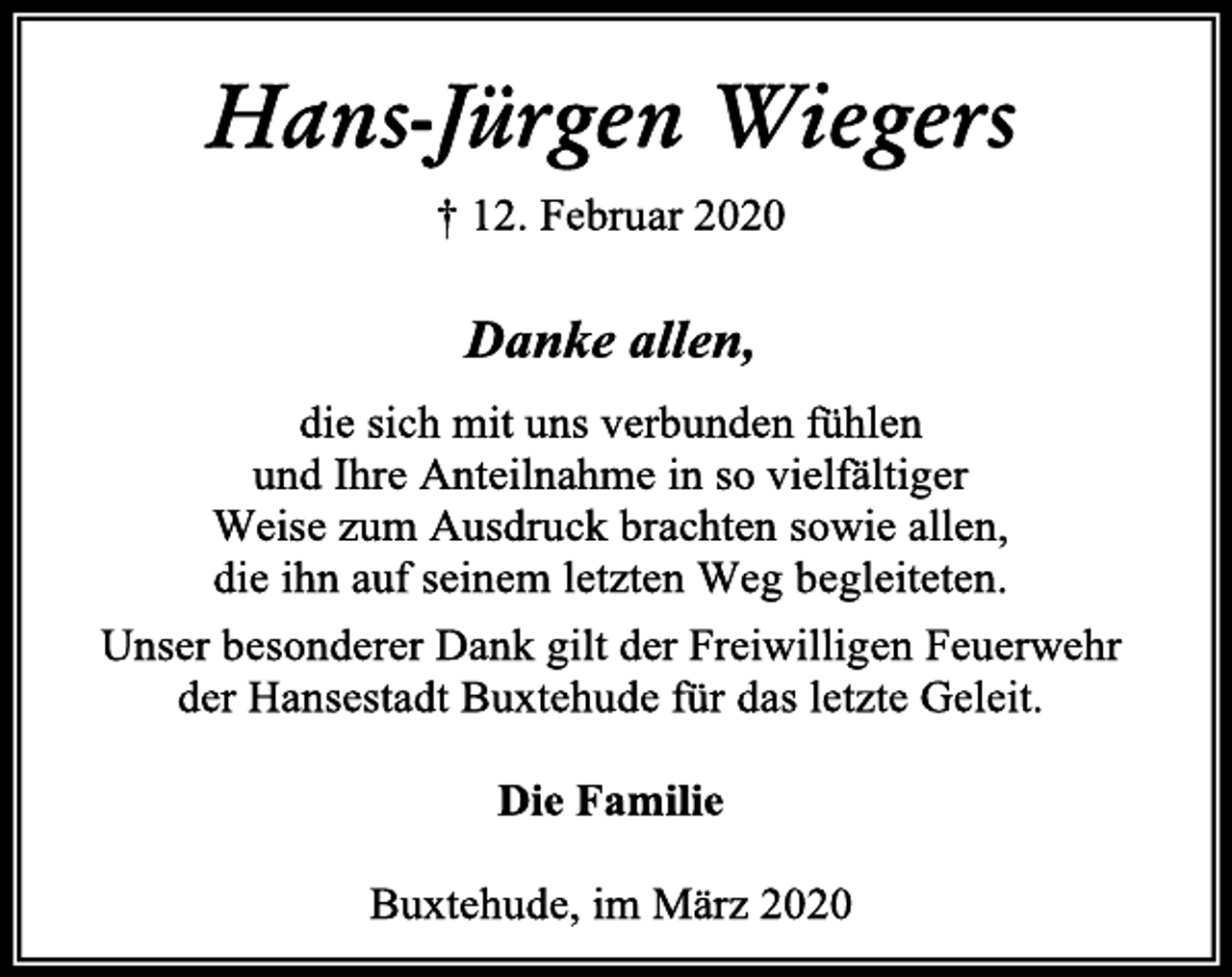 <p>Hans-Jürgen Wiegers<br />† 12. Februar 2020<br />Danke allen,<br />die sich mit uns verbunden fühlen<br />und Ihre Anteilnahme in so vielfältiger<br />Weise zum Ausdruck brachten sowie allen,<br />die ihn auf seinem letzten Weg begleiteten.<br />Unser besonderer Dank gilt der Freiwilligen Feuerwehr<br />der Hansestadt Buxtehude für das letzte Geleit.<br />Die Familie<br />Buxtehude, im März 2020</p>