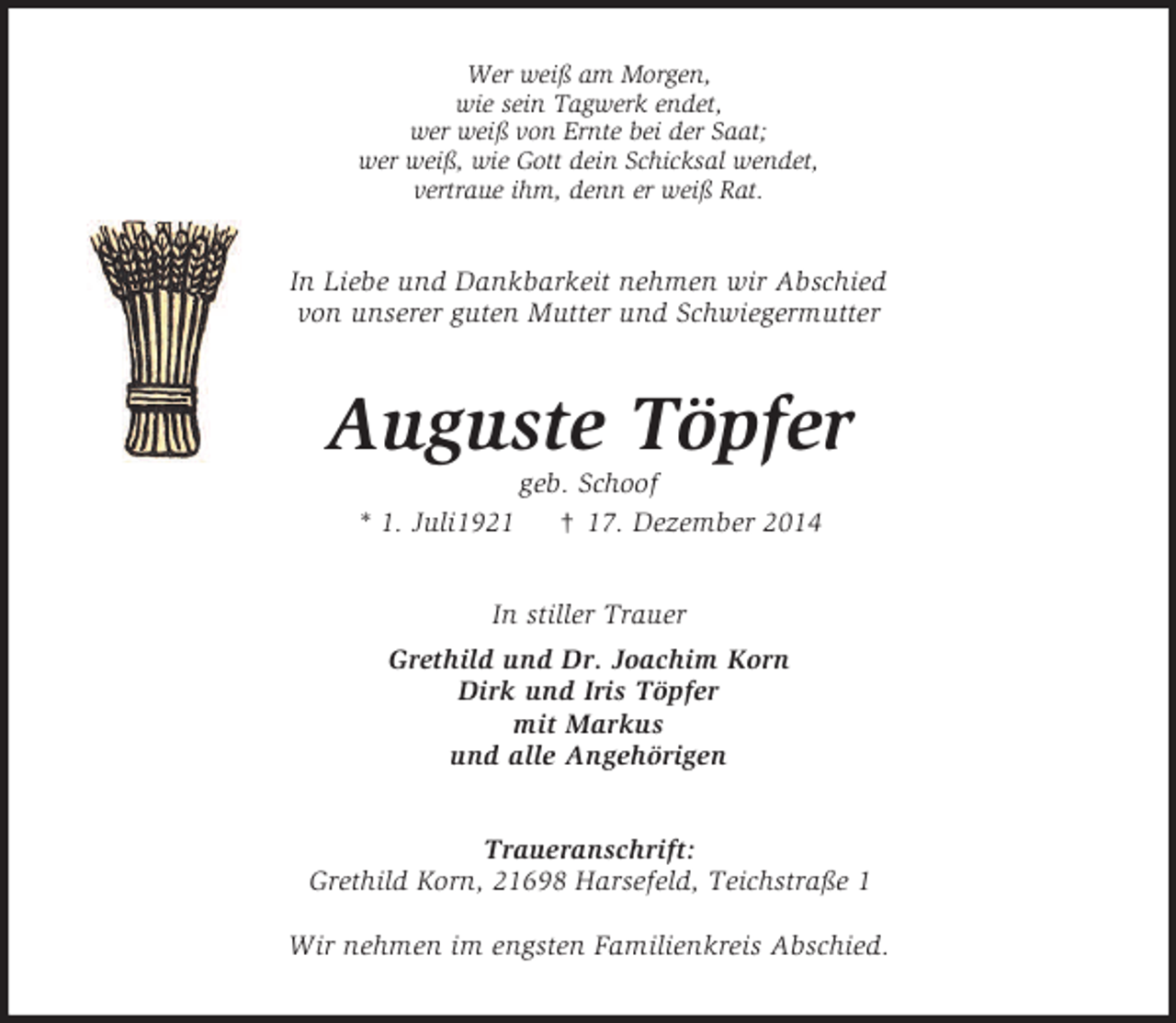 <p>Wer weiß am Morgen,<br />wie sein Tagwerk endet,<br />wer weiß von Ernte bei der Saat;<br />wer weiß, wie Gott dein Schicksal wendet,<br />vertraue ihm, denn er weiß Rat.<br />In Liebe und Dankbarkeit nehmen wir Abschied<br />von unserer guten Mutter und Schwiegermutter<br />Auguste Töpfer<br />geb. Schoof<br />* 1. Juli1921 † 17. Dezember 2014<br />In stiller Trauer<br />Grethild und Dr. Joachim Korn<br />Dirk und Iris Töpfer<br />mit Markus<br />und alle Angehörigen<br />Traueranschrift:<br />Grethild Korn, 21698 Harsefeld, Teichstraße 1</p><p>Wir nehmen im engsten Familienkreis Abschied.</p>