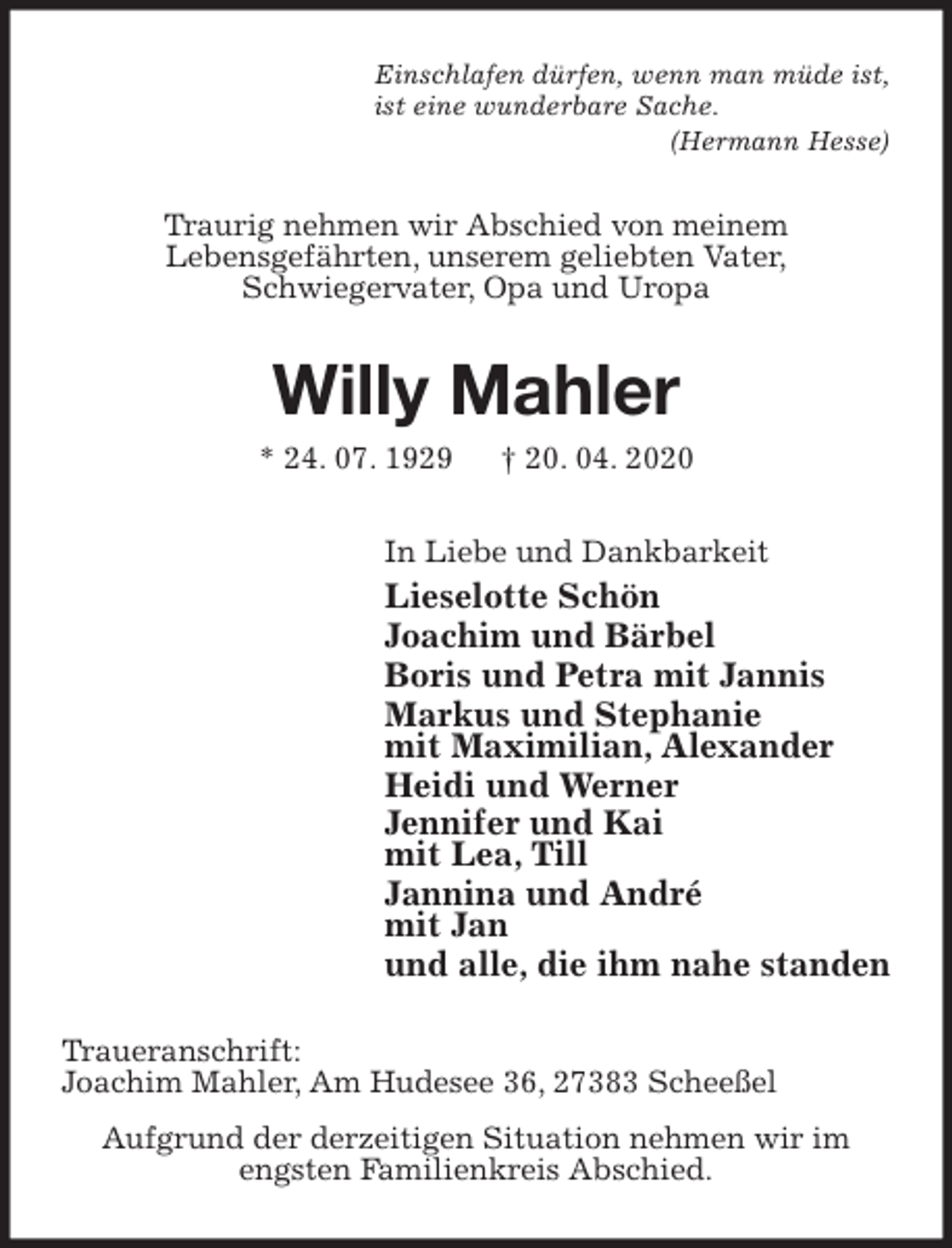 <p>Einschlafen dürfen, wenn man müde ist,<br />ist eine wunderbare Sache.<br />(Hermann Hesse)<br />Traurig nehmen wir Abschied von meinem<br />Lebensgefährten, unserem geliebten Vater,<br />Schwiegervater, Opa und Uropa<br />Willy Mahler<br />* 24. 07. 1929 † 20. 04. 2020<br />In Liebe und Dankbarkeit<br />Lieselotte Schön<br />Joachim und Bärbel<br />Boris und Petra mit Jannis<br />Markus und Stephanie<br />mit Maximilian, Alexander<br />Heidi und Werner<br />Jennifer und Kai<br />mit Lea, Till<br />Jannina und André<br />mit Jan<br />und alle, die ihm nahe standen<br />Traueranschrift:<br />Joachim Mahler, Am Hudesee 36, 27383 Scheeßel<br />Aufgrund der derzeitigen Situation nehmen wir im<br />engsten Familienkreis Abschied.</p>