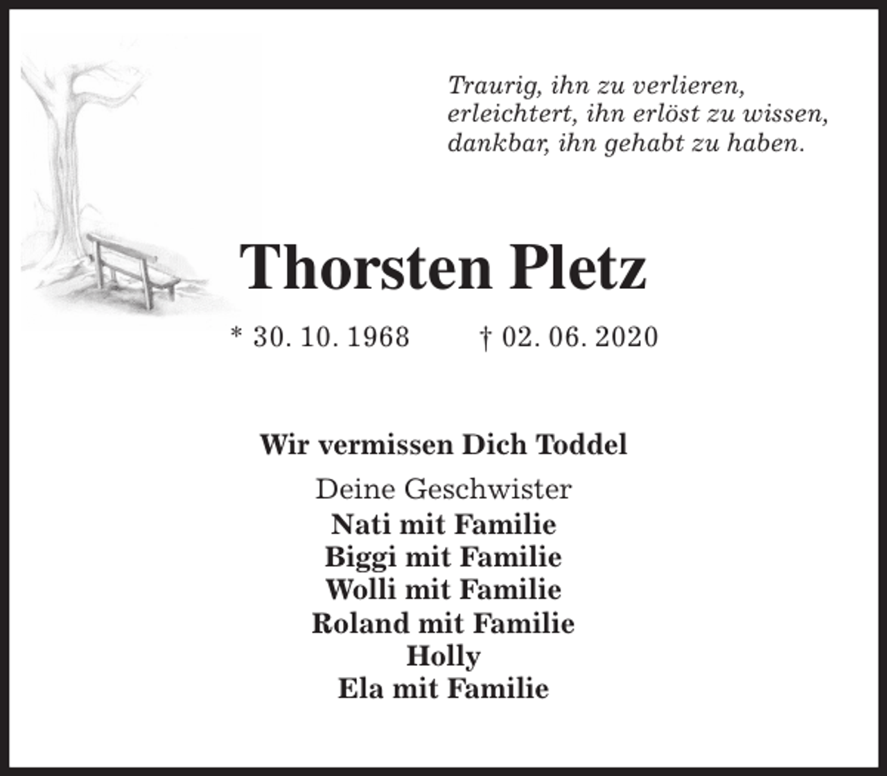 <p>Traurig, ihn zu verlieren,<br />erleichtert, ihn erlöst zu wissen,<br />dankbar, ihn gehabt zu haben.<br />Thorsten Pletz<br />* 30. 10. 1968 † 02. 06. 2020<br />Wir vermissen Dich Toddel<br />Deine Geschwister<br />Nati mit Familie<br />Biggi mit Familie<br />Wolli mit Familie<br />Roland mit Familie<br />Holly<br />Ela mit Familie</p>