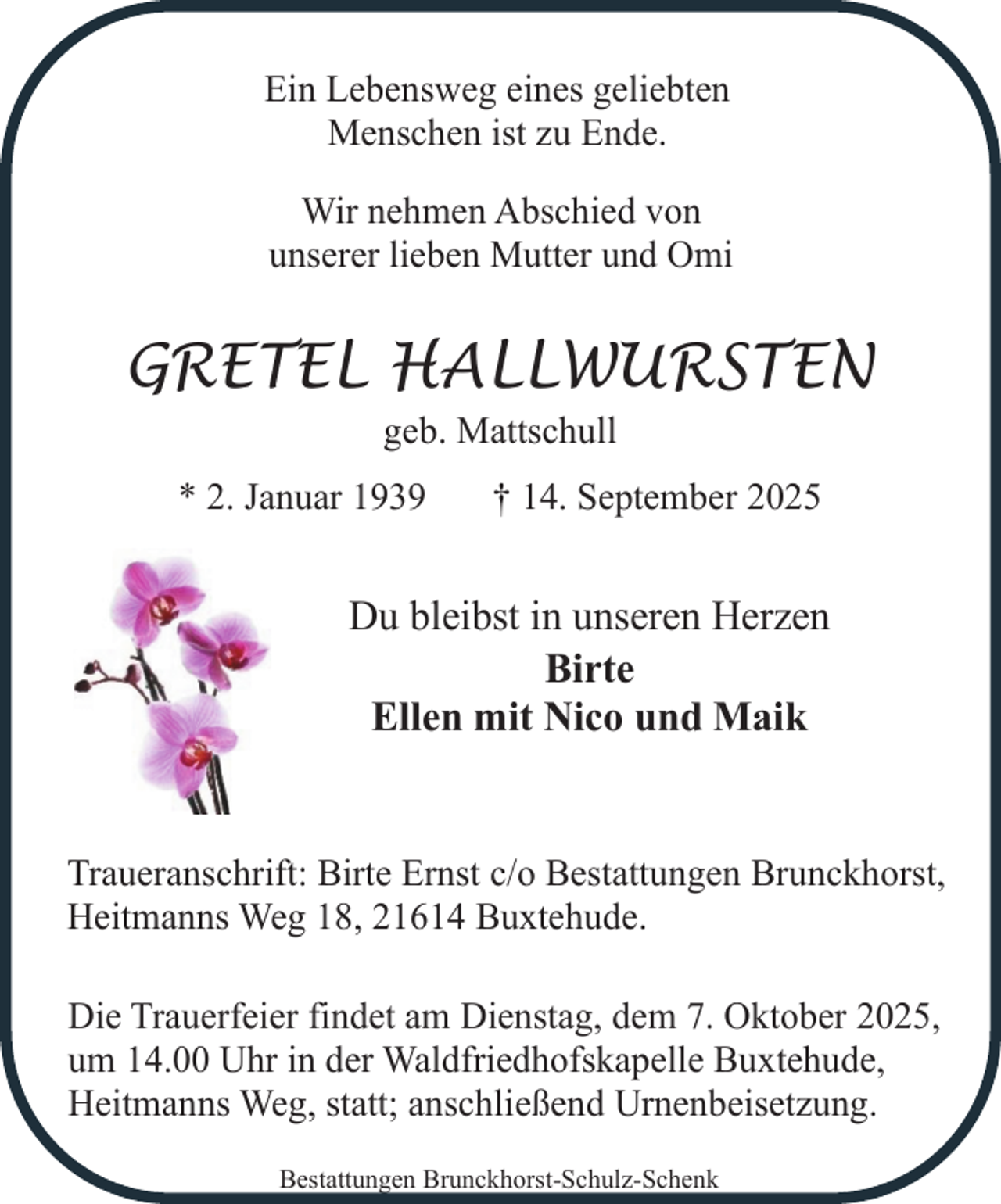 <p>Ein Lebensweg eines geliebten<br />Menschen ist zu Ende.<br />Wir nehmen Abschied von<br />unserer lieben Mutter und Omi</p><p>GRETEL HALLWURSTEN<br />geb. Mattschull</p><p>* 2. Januar 1939</p><p>† 14. September 2025</p><p>Du bleibst in unseren Herzen<br />Birte<br />Ellen mit Nico und Maik<br />Traueranschrift: Birte Ernst c/o Bestattungen Brunckhorst,<br />Heitmanns Weg 18, 21614 Buxtehude.<br />Die Trauerfeier findet am Dienstag, dem 7. Oktober 2025,<br />um 14.00 Uhr in der Waldfriedhofskapelle Buxtehude,<br />Heitmanns Weg, statt; anschließend Urnenbeisetzung.<br />Bestattungen Brunckhorst-Schulz-Schenk</p>