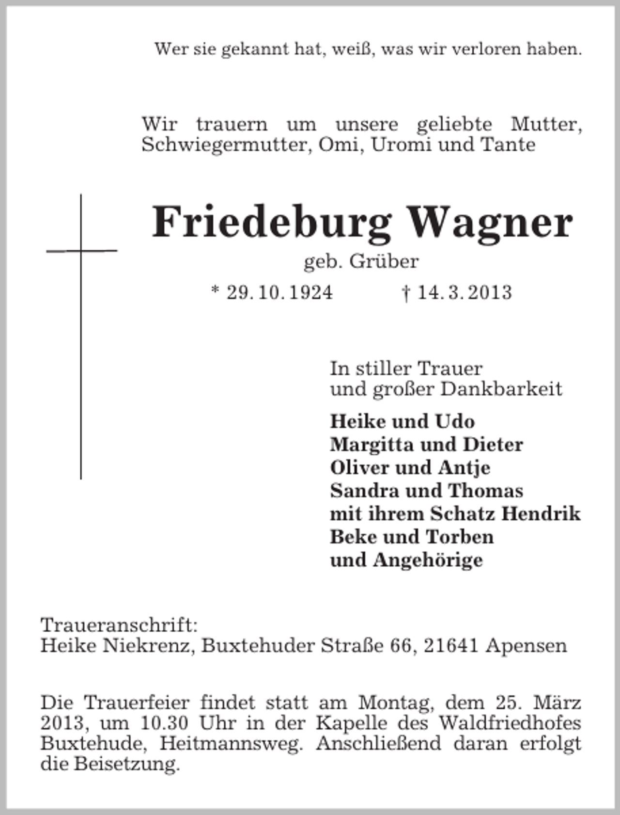 <p>Wer sie gekannt hat, weiß, was wir verloren haben.</p><p>Wir trauern um unsere geliebte Mutter,<br />Schwiegermutter, Omi, Uromi und Tante</p><p>Friedeburg Wagner<br />geb. Grüber<br />* 29. 10. 1924<br />† 14. 3. 2013</p><p>In stiller Trauer<br />und großer Dankbarkeit<br />Heike und Udo<br />Margitta und Dieter<br />Oliver und Antje<br />Sandra und Thomas<br />mit ihrem Schatz Hendrik<br />Beke und Torben<br />und Angehörige<br />Traueranschrift:<br />Heike Niekrenz, Buxtehuder Straße 66, 21641 Apensen<br />Die Trauerfeier findet statt am Montag, dem 25. März<br />2013, um 10.30 Uhr in der Kapelle des Waldfriedhofes<br />Buxtehude, Heitmannsweg. Anschließend daran erfolgt<br />die Beisetzung.</p>