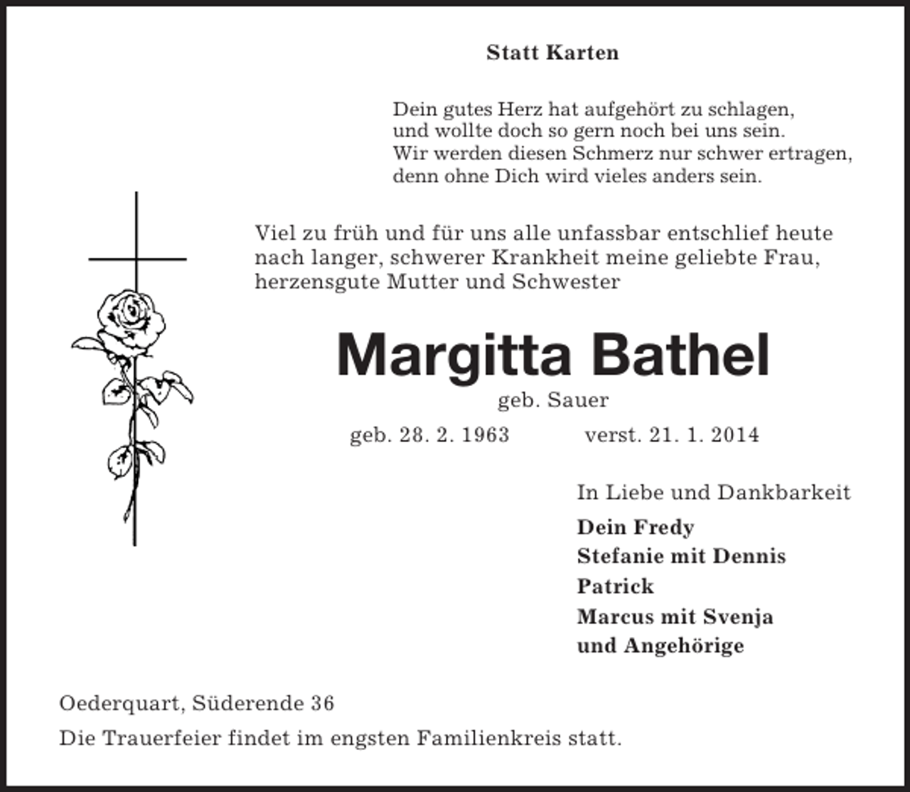<p>Statt Karten<br />Dein gutes Herz hat aufgehört zu schlagen,<br />und wollte doch so gern noch bei uns sein.<br />Wir werden diesen Schmerz nur schwer ertragen,<br />denn ohne Dich wird vieles anders sein.<br />Viel zu früh und für uns alle unfassbar entschlief heute nach langer, schwerer Krankheit meine geliebte Frau, herzensgute Mutter und Schwester<br />Margitta Bathel<br />geb. Sauer<br />geb. 28. 2. 1963 verst. 21. 1. 2014<br />In Liebe und Dankbarkeit<br />Dein Fredy<br />Stefanie mit Dennis<br />Patrick<br />Marcus mit Svenja<br />und Angehörige<br />Oederquart, Süderende 36<br />Die Trauerfeier findet im engsten Familienkreis statt.</p>