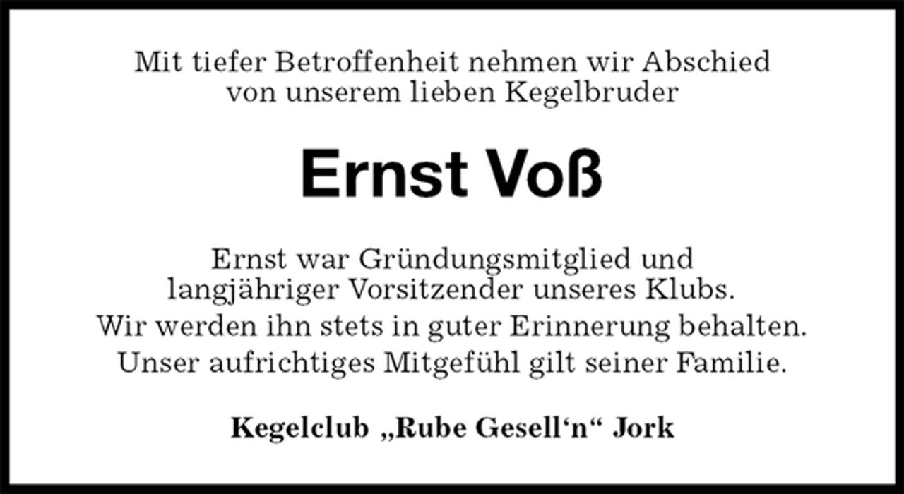 <p>Mit tiefer Betroffenheit nehmen wir Abschied<br />von unserem lieben Kegelbruder<br />Ernst Voß<br />Ernst war Gründungsmitglied und<br />langjähriger Vorsitzender unseres Klubs.<br />Wir werden ihn stets in guter Erinnerung behalten.<br />Unser aufrichtiges Mitgefühl gilt seiner Familie.<br />Kegelclub „Rube Gesell‘n“ Jork</p>