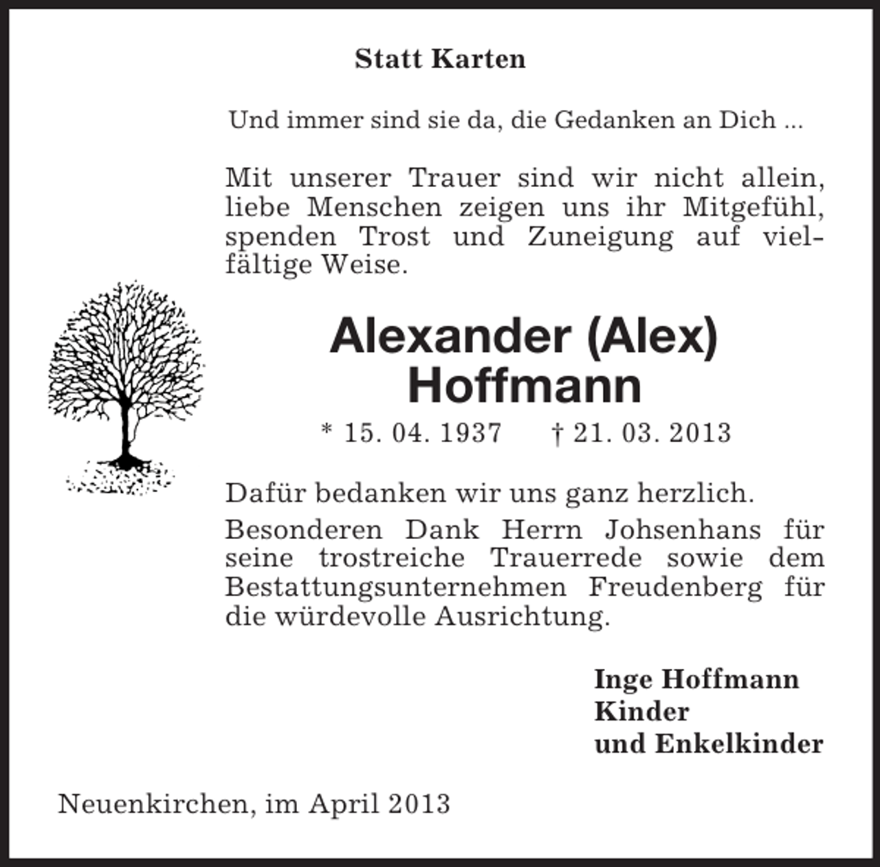 <p>Statt Karten<br />Und immer sind sie da, die Gedanken an Dich ...<br />Mit unserer Trauer sind wir nicht allein, liebe Menschen zeigen uns ihr Mitgefühl, spenden Trost und Zuneigung auf vielfältige Weise.<br />Alexander (Alex)<br />Hoffmann<br />* 15. 04. 1937 † 21. 03. 2013<br />Dafür bedanken wir uns ganz herzlich.<br />Besonderen Dank Herrn Johsenhans für seine trostreiche Trauerrede sowie dem<br />Bestattungsunternehmen Freudenberg für die würdevolle Ausrichtung.<br />Inge Hoffmann<br />Kinder<br />und Enkelkinder<br />Neuenkirchen, im April 2013</p>