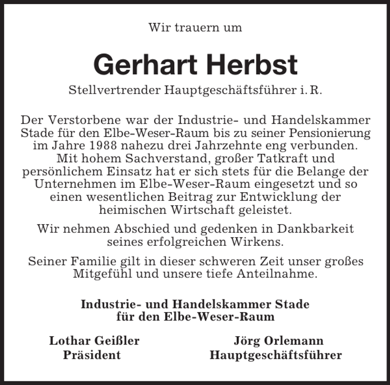 <p>Wir trauern um<br />Gerhart Herbst<br />Stellvertrender Hauptgeschäftsführer i. R.<br />Der Verstorbene war der Industrie- und Handelskammer<br />Stade für den Elbe-Weser-Raum bis zu seiner Pensionierung<br />im Jahre 1988 nahezu drei Jahrzehnte eng verbunden.<br />Mit hohem Sachverstand, großer Tatkraft und<br />persönlichem Einsatz hat er sich stets für die Belange der Unternehmen im Elbe-Weser-Raum eingesetzt und so<br />einen wesentlichen Beitrag zur Entwicklung der<br />heimischen Wirtschaft geleistet.<br />Wir nehmen Abschied und gedenken in Dankbarkeit<br />seines erfolgreichen Wirkens.<br />Seiner Familie gilt in dieser schweren Zeit unser großes Mitgefühl und unsere tiefe Anteilnahme.<br />Industrie- und Handelskammer Stade<br />für den Elbe-Weser-Raum<br />Lothar Geißler Jörg Orlemann<br />Präsident Hauptgeschäftsführer</p>