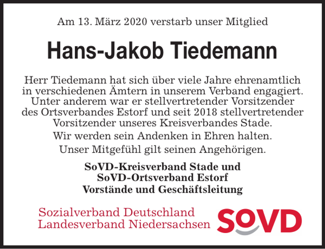 <p>Am 13. März 2020 verstarb unser Mitglied<br />Hans-Jakob Tiedemann<br />Herr Tiedemann hat sich über viele Jahre ehrenamtlich in verschiedenen Ämtern in unserem Verband engagiert. Unter anderem war er stellvertretender Vorsitzender des Ortsverbandes Estorf und seit 2018 stellvertretender Vorsitzender unseres Kreisverbandes Stade.<br />Wir werden sein Andenken in Ehren halten.<br />Unser Mitgefühl gilt seinen Angehörigen.<br />SoVD-Kreisverband Stade und<br />SoVD-Ortsverband Estorf<br />Vorstände und Geschäftsleitung<br />Sozialverband Deutschland<br />Landesverband Niedersachsen</p>