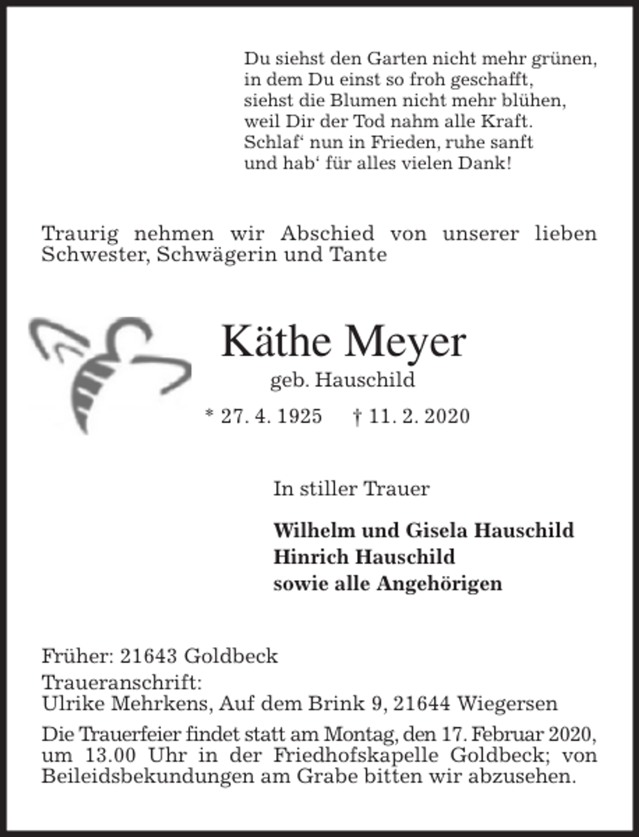 <p>Du siehst den Garten nicht mehr grünen,<br />in dem Du einst so froh geschafft,<br />siehst die Blumen nicht mehr blühen,<br />weil Dir der Tod nahm alle Kraft.<br />Schlaf‘ nun in Frieden, ruhe sanft<br />und hab‘ für alles vielen Dank!<br />Traurig nehmen wir Abschied von unserer lieben Schwester, Schwägerin und Tante<br />Käthe Meyer<br />geb. Hauschild<br />* 27. 4. 1925 † 11. 2. 2020<br />In stiller Trauer<br />Wilhelm und Gisela Hauschild<br />Hinrich Hauschild<br />sowie alle Angehörigen<br />Früher: 21643 Goldbeck<br />Traueranschrift:<br />Ulrike Mehrkens, Auf dem Brink 9, 21644 Wiegersen<br />Die Trauerfeier findet statt am Montag, den 17. Februar 2020,<br />um 13.00 Uhr in der Friedhofskapelle Goldbeck; von Beileidsbekundungen am Grabe bitten wir abzusehen.</p>