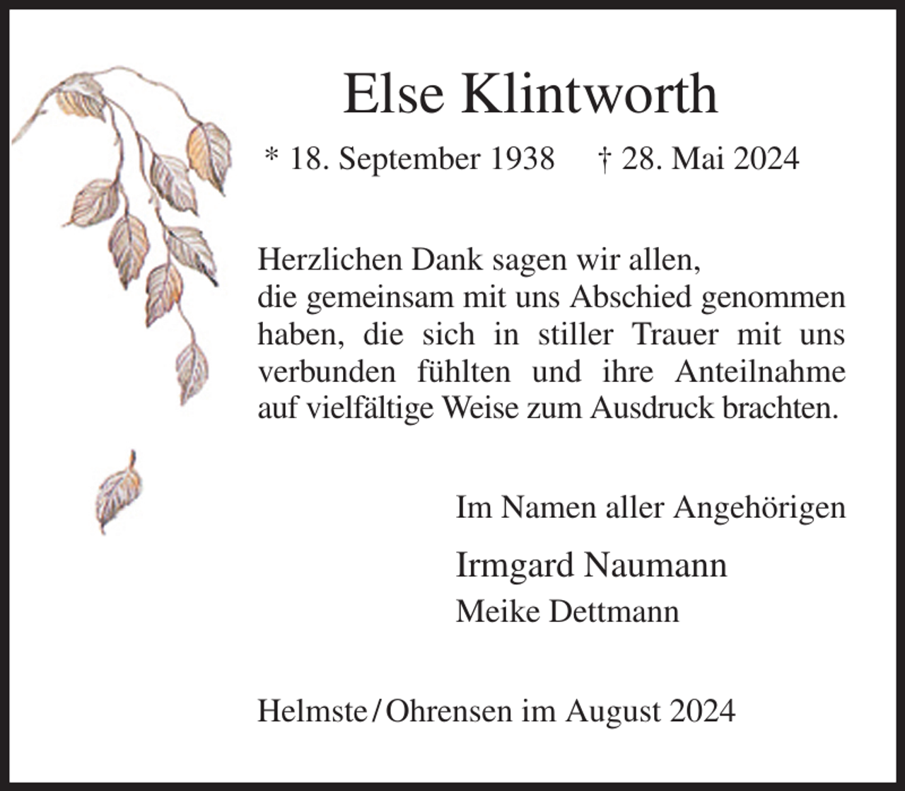 <p>Else Klintworth<br />* 18. September 1938 † 28. Mai 2024<br />Herzlichen Dank sagen wir allen,<br />die gemeinsam mit uns Abschied genommen haben, die sich in stiller Trauer mit uns<br />verbunden fühlten und ihre Anteilnahme auf vielfältige Weise zum Ausdruck brachten.<br />Im Namen aller Angehörigen<br />Irmgard Naumann<br />Meike Dettmann<br />Helmste / Ohrensen im August 2024</p>