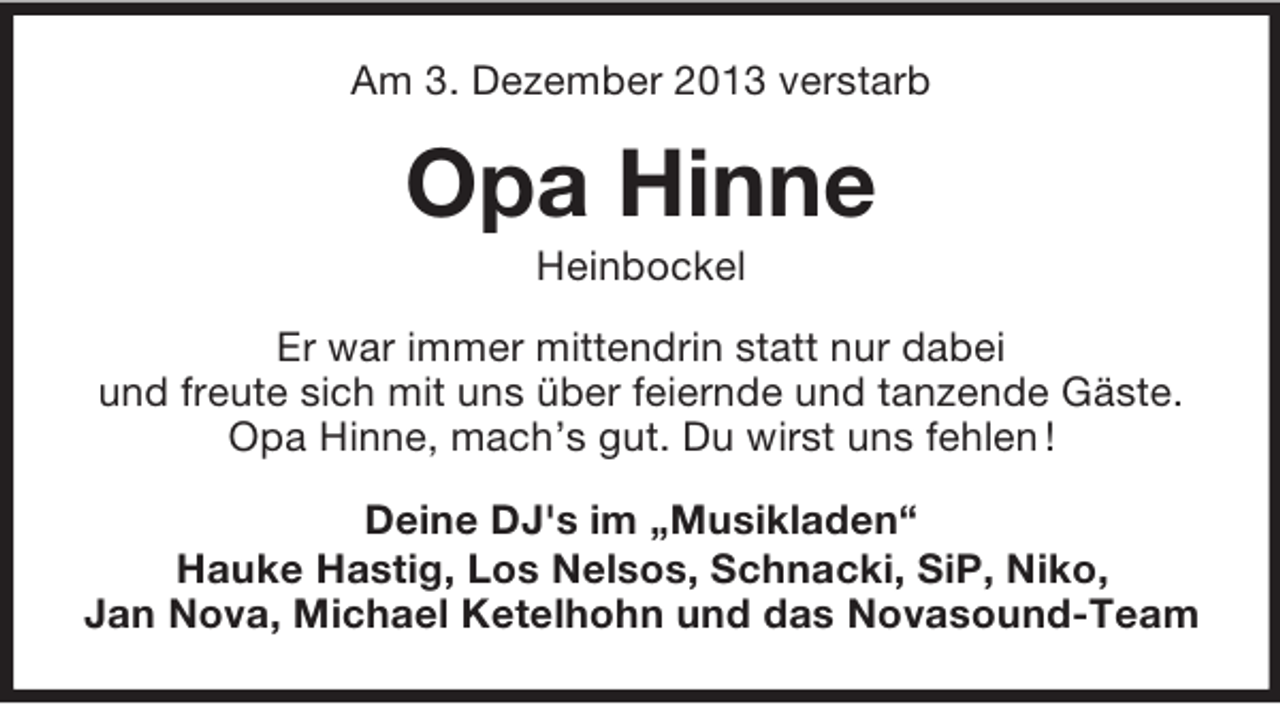 <p>Am 3. Dezember 2013 verstarb</p><p>Opa Hinne<br />Heinbockel<br />Er war immer mittendrin statt nur dabei<br />und freute sich mit uns über feiernde und tanzende Gäste.<br />Opa Hinne, mach’s gut. Du wirst uns fehlen !<br />Deine DJ's im „Musikladen“<br />Hauke Hastig, Los Nelsos, Schnacki, SiP, Niko,<br />Jan Nova, Michael Ketelhohn und das Novasound-Team</p>