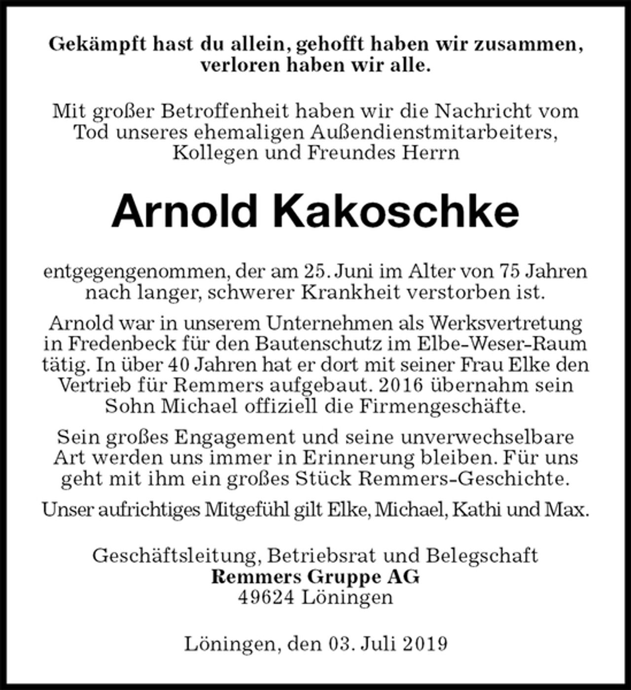 <p>Gekämpft hast du allein, gehofft haben wir zusammen, verloren haben wir alle.<br />Mit großer Betroffenheit haben wir die Nachricht vom Tod unseres ehemaligen Außendienstmitarbeiters,<br />Kollegen und Freundes Herrn<br />Arnold Kakoschke<br />entgegengenommen, der am 25. Juni im Alter von 75 Jahren nach langer, schwerer Krankheit verstorben ist.<br />Arnold war in unserem Unternehmen als Werksvertretung in Fredenbeck für den Bautenschutz im Elbe-Weser-Raum tätig. In über 40 Jahren hat er dort mit seiner Frau Elke den Vertrieb für Remmers aufgebaut. 2016 übernahm sein Sohn Michael offiziell die Firmengeschäfte.<br />Sein großes Engagement und seine unverwechselbare Art werden uns immer in Erinnerung bleiben. Für uns geht mit ihm ein großes Stück Remmers-Geschichte.<br />Unser aufrichtiges Mitgefühl gilt Elke, Michael, Kathi und Max.<br />Geschäftsleitung, Betriebsrat und Belegschaft<br />Remmers Gruppe AG<br />49624 Löningen<br />Löningen, den 03. Juli 2019</p>