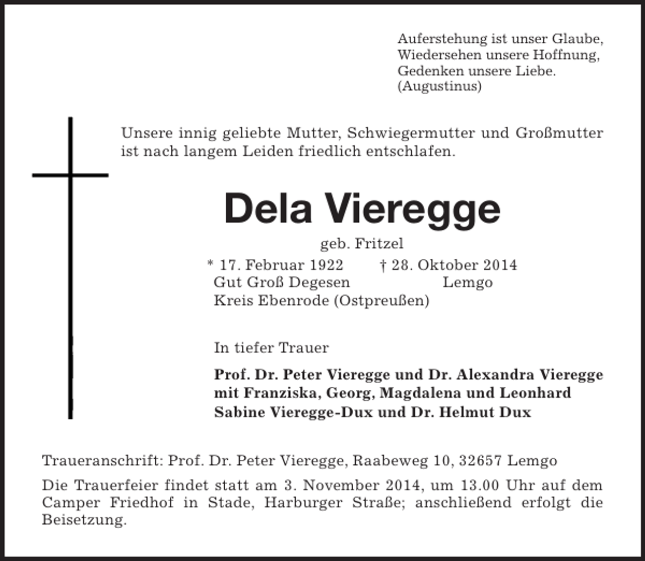 <p>Auferstehung ist unser Glaube,<br />Wiedersehen unsere Hoffnung,<br />Gedenken unsere Liebe.<br />(Augustinus)<br />Unsere innig geliebte Mutter, Schwiegermutter und Großmutter ist nach langem Leiden friedlich entschlafen.<br />Dela Vieregge<br />geb. Fritzel<br />* 17. Februar 1922 † 28. Oktober 2014<br />Gut Groß Degesen Lemgo<br />Kreis Ebenrode (Ostpreußen)<br />In tiefer Trauer<br />Prof. Dr. Peter Vieregge und Dr. Alexandra Vieregge<br />mit Franziska, Georg, Magdalena und Leonhard<br />Sabine Vieregge-Dux und Dr. Helmut Dux<br />Traueranschrift: Prof. Dr. Peter Vieregge, Raabeweg 10, 32657 Lemgo<br />Die Trauerfeier findet statt am 3. November 2014, um 13.00 Uhr auf dem Camper Friedhof in Stade, Harburger Straße; anschließend erfolgt die<br />Beisetzung.</p>