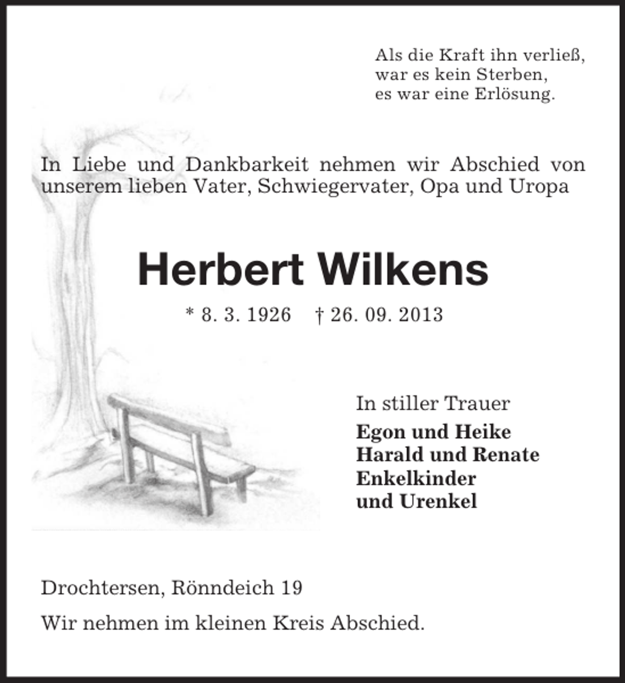 <p>Als die Kraft ihn verließ,<br />war es kein Sterben,<br />es war eine Erlösung.</p><p>In Liebe und Dankbarkeit nehmen wir Abschied von<br />unserem lieben Vater, Schwiegervater, Opa und Uropa</p><p>Herbert Wilkens<br />* 8. 3. 1926</p><p>† 26. 09. 2013</p><p>In stiller Trauer<br />Egon und Heike<br />Harald und Renate<br />Enkelkinder<br />und Urenkel</p><p>Drochtersen, Rönndeich 19<br />Wir nehmen im kleinen Kreis Abschied.</p>
