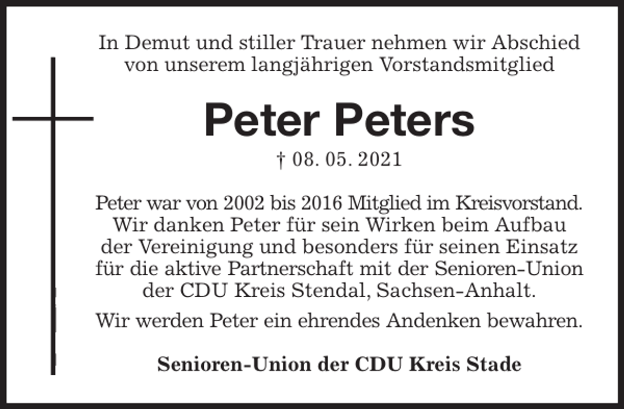<p>In Demut und stiller Trauer nehmen wir Abschied<br />von unserem langjährigen Vorstandsmitglied<br />Peter Peters<br />† 08. 05. 2021<br />Peter war von 2002 bis 2016 Mitglied im Kreisvorstand.<br />Wir danken Peter für sein Wirken beim Aufbau der Vereinigung und besonders für seinen Einsatz für die aktive Partnerschaft mit der Senioren-Union<br />der CDU Kreis Stendal, Sachsen-Anhalt.<br />Wir werden Peter ein ehrendes Andenken bewahren.<br />Senioren-Union der CDU Kreis Stade</p>
