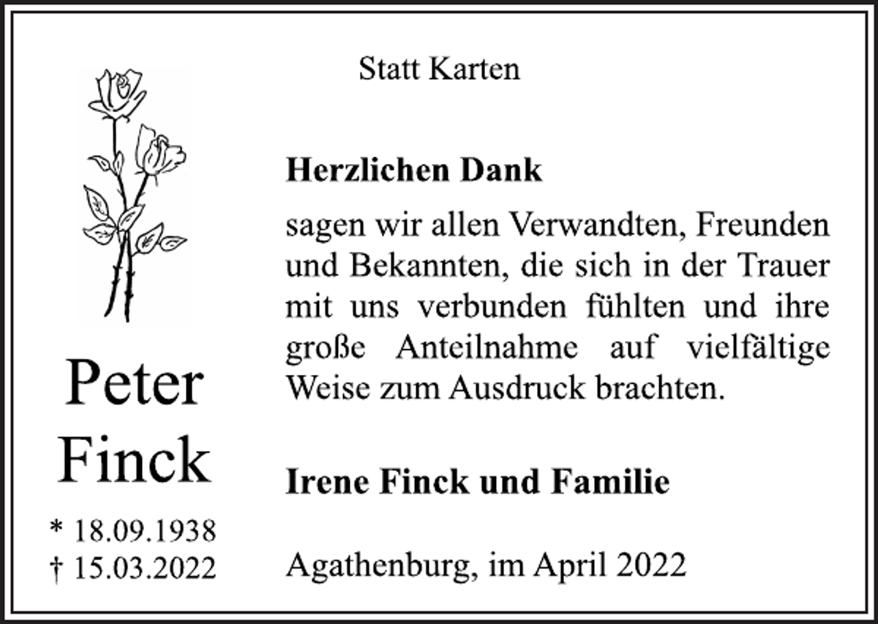 <p>Statt Karten<br />Peter<br />Finck<br />* 18.09.1938<br />† 15.03.2022<br />Herzlichen Dank<br />sagen wir allen Verwandten, Freunden<br />und Bekannten, die sich in der Trauer<br />mit uns verbunden fühlten und ihre<br />große Anteilnahme auf vielfältige<br />Weise zum Ausdruck brachten.<br />Irene Finck und Familie<br />Agathenburg, im April 2022</p>