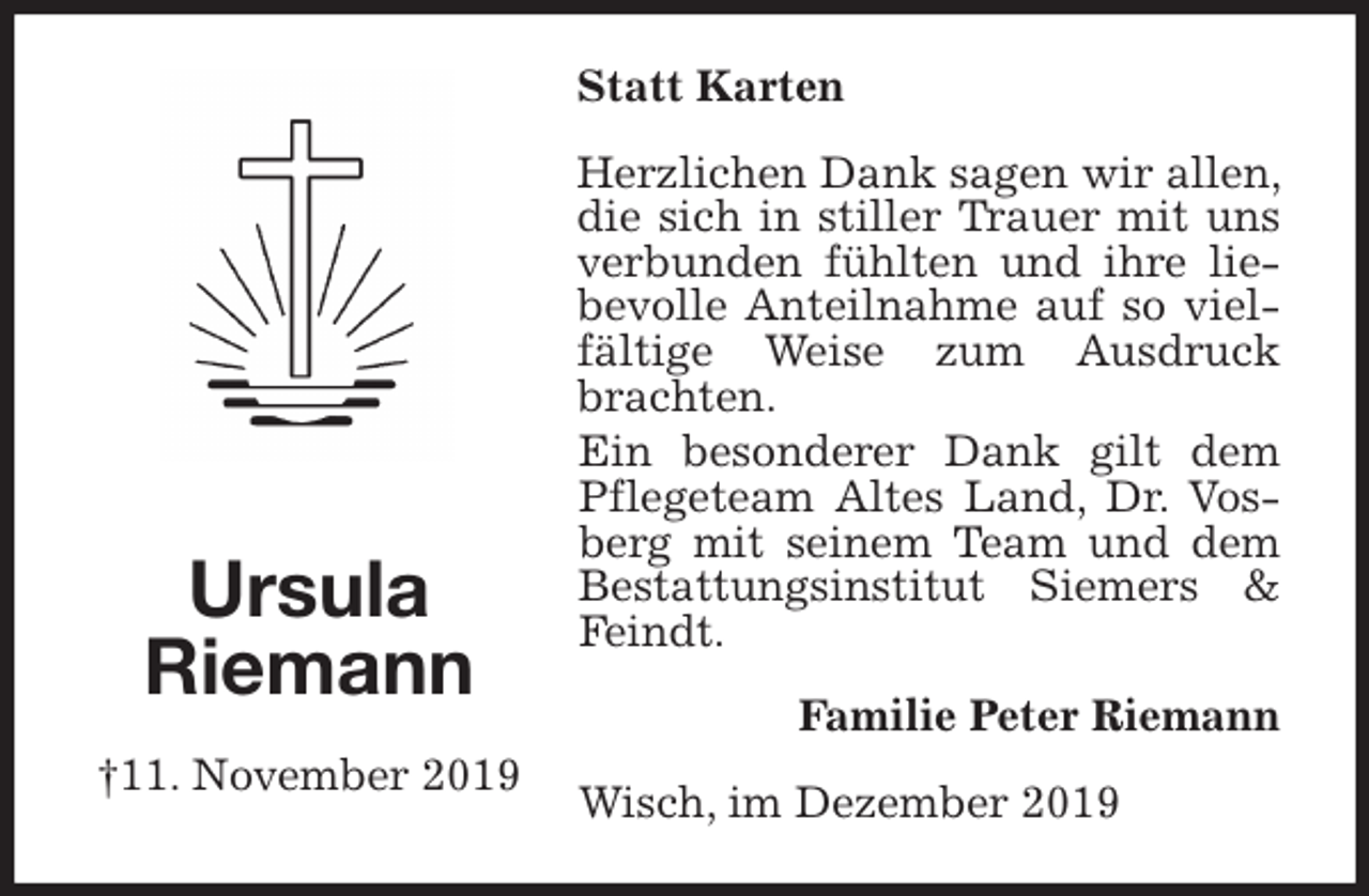 <p>Statt Karten<br />Herzlichen Dank sagen wir allen, die sich in stiller Trauer mit uns verbunden fühlten und ihre liebevolle Anteilnahme auf so vielfältige Weise zum Ausdruck brachten.<br />Ein besonderer Dank gilt dem Pflegeteam Altes Land, Dr. Vosberg mit seinem Team und dem Bestattungsinstitut Siemers &amp; Feindt.<br />Familie Peter Riemann<br />Wisch, im Dezember 2019<br />Ursula<br />Riemann<br />†11. November 2019</p>