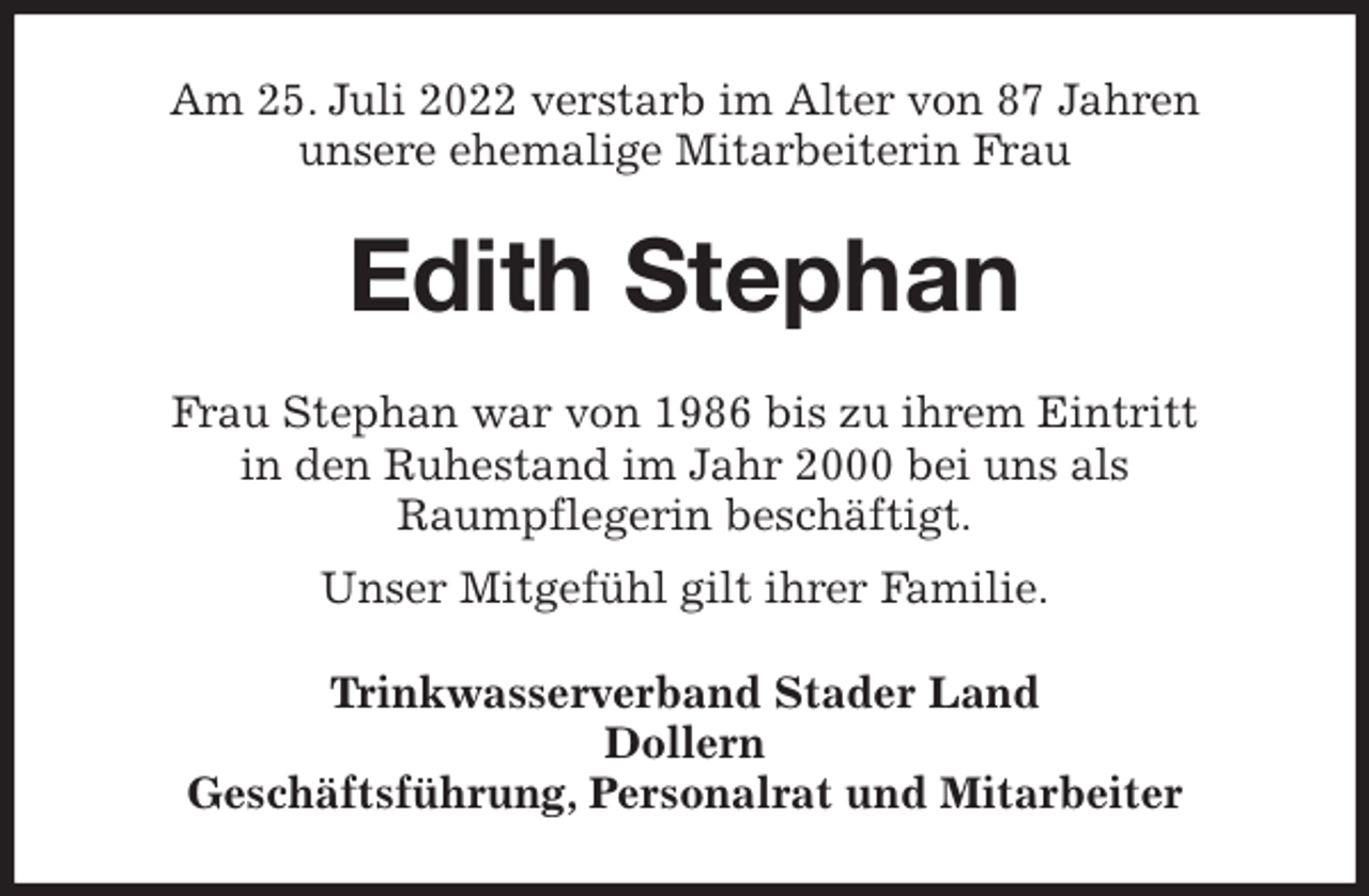 <p>Am 25. Juli 2022 verstarb im Alter von 87 Jahren<br />unsere ehemalige Mitarbeiterin Frau<br />Edith Stephan<br />Frau Stephan war von 1986 bis zu ihrem Eintritt<br />in den Ruhestand im Jahr 2000 bei uns als<br />Raumpflegerin beschäftigt.<br />Unser Mitgefühl gilt ihrer Familie.<br />Trinkwasserverband Stader Land<br />Dollern<br />Geschäftsführung, Personalrat und Mitarbeiter</p>
