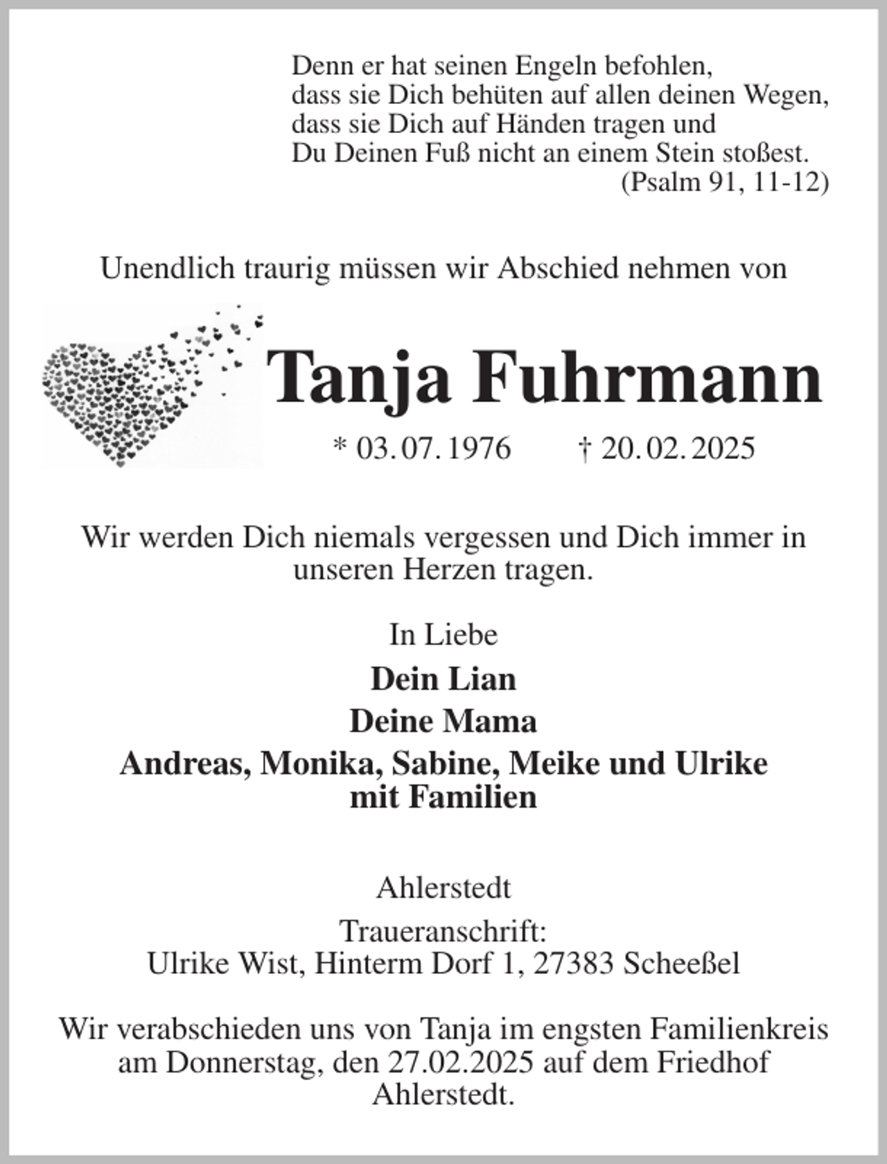 <p>Denn er hat seinen Engeln befohlen,<br />dass sie Dich behüten auf allen deinen Wegen,<br />dass sie Dich auf Händen tragen und<br />Du Deinen Fuß nicht an einem Stein stoßest.<br />(Psalm 91, 11-12)<br />Unendlich traurig müssen wir Abschied nehmen von<br />Tanja Fuhrmann<br />* 03. 07. 1976 † 20. 02. 2025<br />Wir werden Dich niemals vergessen und Dich immer in unseren Herzen tragen.</p><p>In Liebe<br />Dein Lian<br />Deine Mama<br />Andreas, Monika, Sabine, Meike und Ulrike<br />mit Familien<br />Ahlerstedt<br />Traueranschrift:<br />Ulrike Wist, Hinterm Dorf 1, 27383 Scheeßel</p><p>Wir verabschieden uns von Tanja im engsten Familienkreis am Donnerstag, den 27.02.2025 auf dem Friedhof<br />Ahlerstedt.</p>