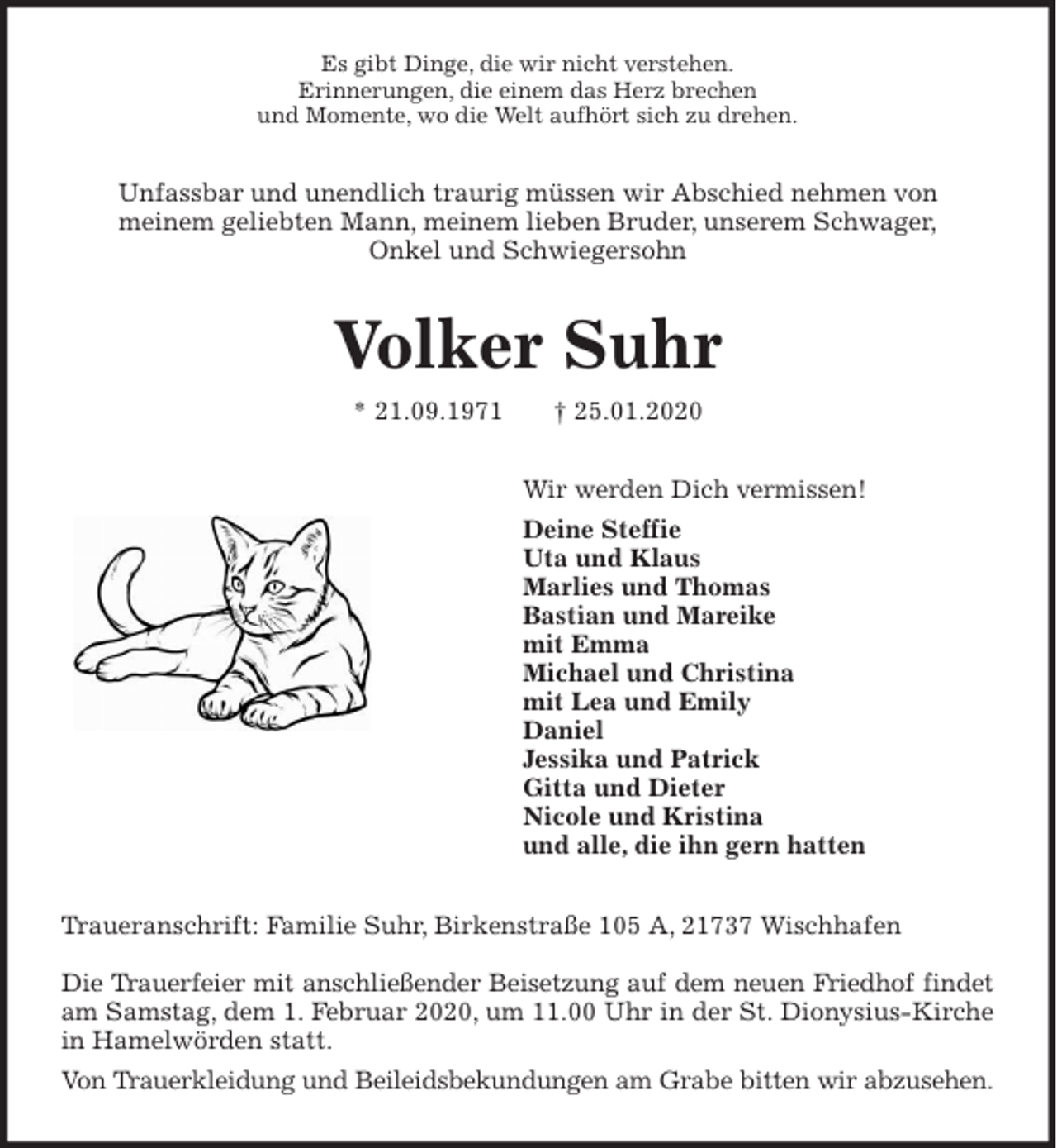 <p>Es gibt Dinge, die wir nicht verstehen.<br />Erinnerungen, die einem das Herz brechen<br />und Momente, wo die Welt aufhört sich zu drehen.<br />Unfassbar und unendlich traurig müssen wir Abschied nehmen von<br />meinem geliebten Mann, meinem lieben Bruder, unserem Schwager,<br />Onkel und Schwiegersohn<br />Volker Suhr<br />* 21.09.1971 † 25.01.2020<br />Wir werden Dich vermissen!<br />Deine Steffie<br />Uta und Klaus<br />Marlies und Thomas<br />Bastian und Mareike<br />mit Emma<br />Michael und Christina<br />mit Lea und Emily<br />Daniel<br />Jessika und Patrick<br />Gitta und Dieter<br />Nicole und Kristina<br />und alle, die ihn gern hatten<br />Traueranschrift: Familie Suhr, Birkenstraße 105 A, 21737 Wischhafen</p>
<p>Die Trauerfeier mit anschließender Beisetzung auf dem neuen Friedhof findet<br />am Samstag, dem 1. Februar 2020, um 11.00 Uhr in der St. Dionysius-Kirche<br />in Hamelwörden statt.<br />Von Trauerkleidung und Beileidsbekundungen am Grabe bitten wir abzusehen.</p>