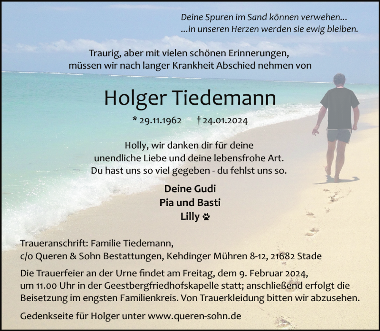 <p>Deine Spuren im Sand können verwehen...<br />...in unseren Herzen werden sie ewig bleiben.</p><p>Traurig, aber mit vielen schönen Erinnerungen,<br />müssen wir nach langer Krankheit Abschied nehmen von</p><p>Holger Tiedemann<br />* 29.11.1962</p><p>† 24.01.2024</p><p>Holly, wir danken dir für deine<br />unendliche Liebe und deine lebensfrohe Art.<br />Du hast uns so viel gegeben ­ du fehlst uns so.</p><p>Deine Gudi<br />Pia und Basti<br />Lilly<br />Traueranschrift: Familie Tiedemann,<br />c/o Queren &amp; Sohn Bestattungen, Kehdinger Mühren 8­12, 21682 Stade<br />Die Trauerfeier an der Urne ﬁndet am Freitag, dem 9. Februar 2024,<br />um 11.00 Uhr in der Geestbergfriedhofskapelle statt; anschließend erfolgt die<br />Beisetzung im engsten Familienkreis. Von Trauerkleidung bitten wir abzusehen.<br />Gedenkseite für Holger unter www.queren­sohn.de</p>