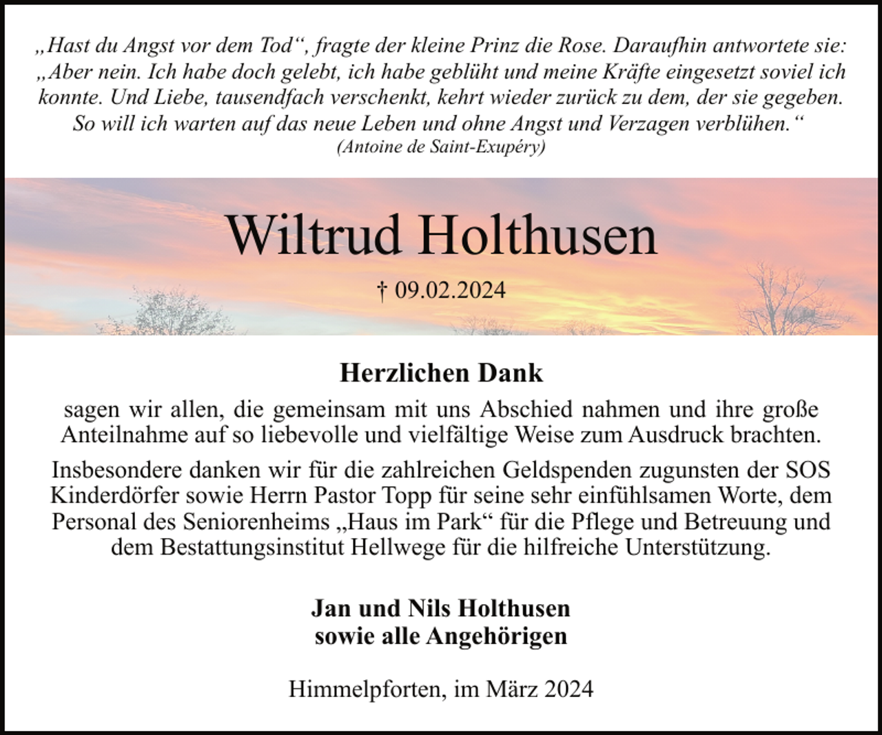 <p>„Hast du Angst vor dem Tod“, fragte der kleine Prinz die Rose. Daraufhin antwortete sie:<br />„Aber nein. Ich habe doch gelebt, ich habe geblüht und meine Kräfte eingesetzt soviel ich<br />konnte. Und Liebe, tausendfach verschenkt, kehrt wieder zurück zu dem, der sie gegeben.<br />So will ich warten auf das neue Leben und ohne Angst und Verzagen verblühen.“<br />(Antoine de Saint-Exupéry)</p><p>Wiltrud Holthusen<br />† 09.02.2024</p><p>Herzlichen Dank<br />sagen wir allen, die gemeinsam mit uns Abschied nahmen und ihre große<br />Anteilnahme auf so liebevolle und vielfältige Weise zum Ausdruck brachten.<br />Insbesondere danken wir für die zahlreichen Geldspenden zugunsten der SOS<br />Kinderdörfer sowie Herrn Pastor Topp für seine sehr einfühlsamen Worte, dem<br />Personal des Seniorenheims „Haus im Park“ für die Pflege und Betreuung und<br />dem Bestattungsinstitut Hellwege für die hilfreiche Unterstützung.</p><p>Jan und Nils Holthusen<br />sowie alle Angehörigen<br />Himmelpforten, im März 2024</p>