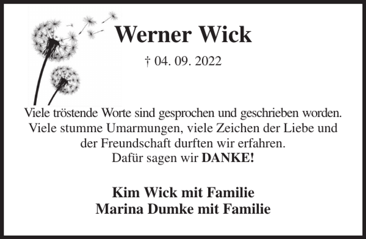 <p>Werner Wick<br />† 04. 09. 2022</p><p>Viele tröstende Worte sind gesprochen und geschrieben worden.<br />Viele stumme Umarmungen, viele Zeichen der Liebe und der Freundschaft durften wir erfahren.<br />Dafür sagen wir DANKE!<br />Kim Wick mit Familie<br />Marina Dumke mit Familie</p>