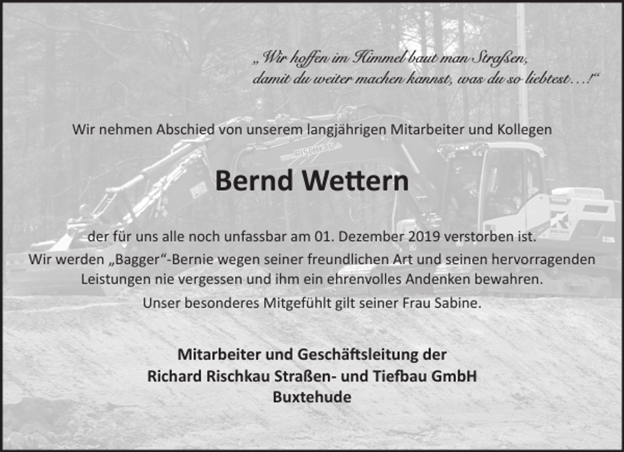 <p>„Wir hoffen im Himmel baut man Straßen,<br />damit du weiter machen kannst, was du so liebtest…!“</p>
<p>Wir nehmen Abschied von unserem langjährigen Mitarbeiter und Kollegen<br />Bernd Wettern<br />der für uns alle noch unfassbar am 01. Dezember 2019 verstorben ist.<br />Wir werden „Bagger“-Bernie wegen seiner freundlichen Art und seinen hervorragenden Leistungen nie vergessen und ihm ein ehrenvolles Andenken bewahren.<br />Unser besonderes Mitgefühlt gilt seiner Frau Sabine.</p>
<p>Mitarbeiter und Geschäftsleitung der<br />Richard Rischkau Straßen- und Tiefbau GmbH<br />Buxtehude</p>