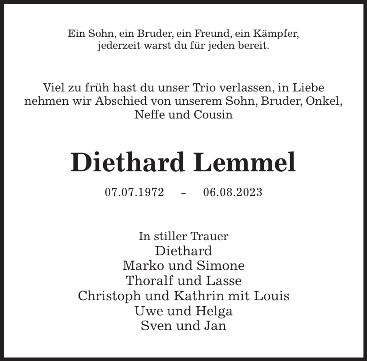 <p>Ein Sohn, ein Bruder, ein Freund, ein Kämpfer,<br />jederzeit warst du für jeden bereit.<br />Viel zu früh hast du unser Trio verlassen, in Liebe<br />nehmen wir Abschied von unserem Sohn, Bruder, Onkel,<br />Neffe und Cousin<br />Diethard Lemmel<br />07.07.1972 - 06.08.2023<br />In stiller Trauer<br />Diethard<br />Marko und Simone<br />Thoralf und Lasse<br />Christoph und Kathrin mit Louis<br />Uwe und Helga<br />Sven und Jan</p>