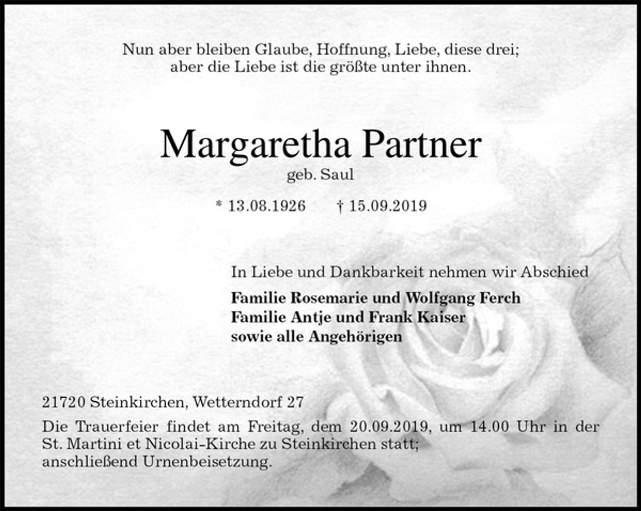 <p>Nun aber bleiben Glaube, Hoffnung, Liebe, diese drei;<br />aber die Liebe ist die größte unter ihnen.<br />Margaretha Partner<br />geb. Saul<br />* 13.08.1926 † 15.09.2019<br />In Liebe und Dankbarkeit nehmen wir Abschied<br />Familie Rosemarie und Wolfgang Ferch<br />Familie Antje und Frank Kaiser<br />sowie alle Angehörigen<br />21720 Steinkirchen, Wetterndorf 27<br />Die Trauerfeier findet am Freitag, dem 20.09.2019, um 14.00 Uhr in der<br />St. Martini et Nicolai-Kirche zu Steinkirchen statt;<br />anschließend Urnenbeisetzung.</p>