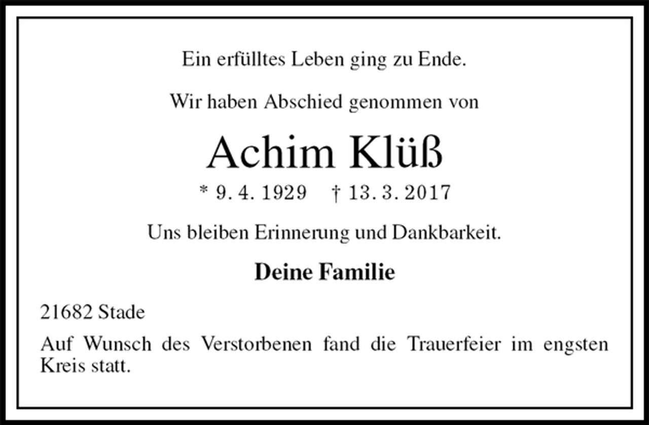 <p>Ein erfülltes Leben ging zu Ende.</p>
<p>Wir haben Abschied genommen von<br />Achim Klüß<br />* 9. 4. 1929 † 13. 3. 2017<br />Uns bleiben Erinnerung und Dankbarkeit.<br />Deine Familie<br />21682 Stade<br />Auf Wunsch des Verstorbenen fand die Trauerfeier im engsten Kreis statt.</p>