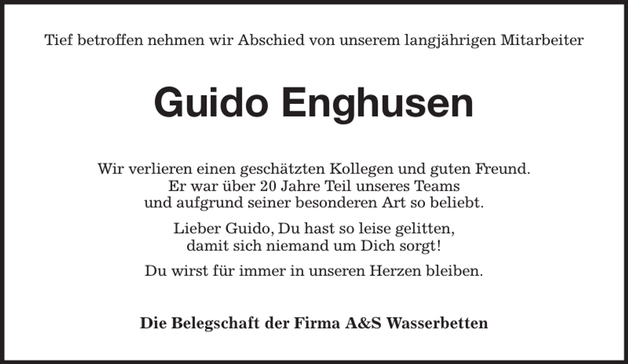 <p>Tief betroffen nehmen wir Abschied von unserem langjährigen Mitarbeiter<br />Guido Enghusen<br />Wir verlieren einen geschätzten Kollegen und guten Freund.<br />Er war über 20 Jahre Teil unseres Teams<br />und aufgrund seiner besonderen Art so beliebt.<br />Lieber Guido, Du hast so leise gelitten,<br />damit sich niemand um Dich sorgt!<br />Du wirst für immer in unseren Herzen bleiben.<br />Die Belegschaft der Firma A&amp;S Wasserbetten</p>
