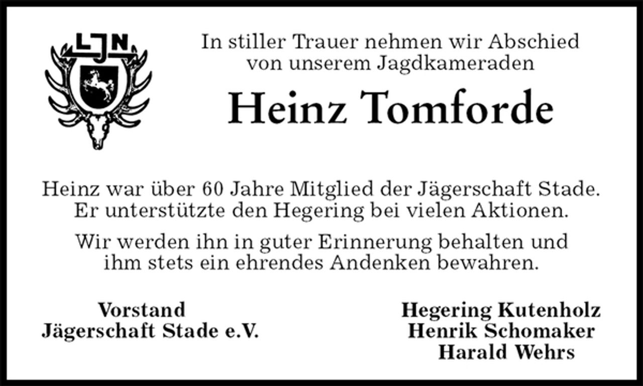 <p>In stiller Trauer nehmen wir Abschied<br />von unserem Jagdkameraden<br />Heinz Tomforde</p>
<p>Heinz war über 60 Jahre Mitglied der Jägerschaft Stade.<br />Er unterstützte den Hegering bei vielen Aktionen.<br />Wir werden ihn in guter Erinnerung behalten und<br />ihm stets ein ehrendes Andenken bewahren.<br />Vorstand Hegering Kutenholz<br />Jägerschaft Stade e.V. Henrik Schomaker<br />Harald Wehrs</p>