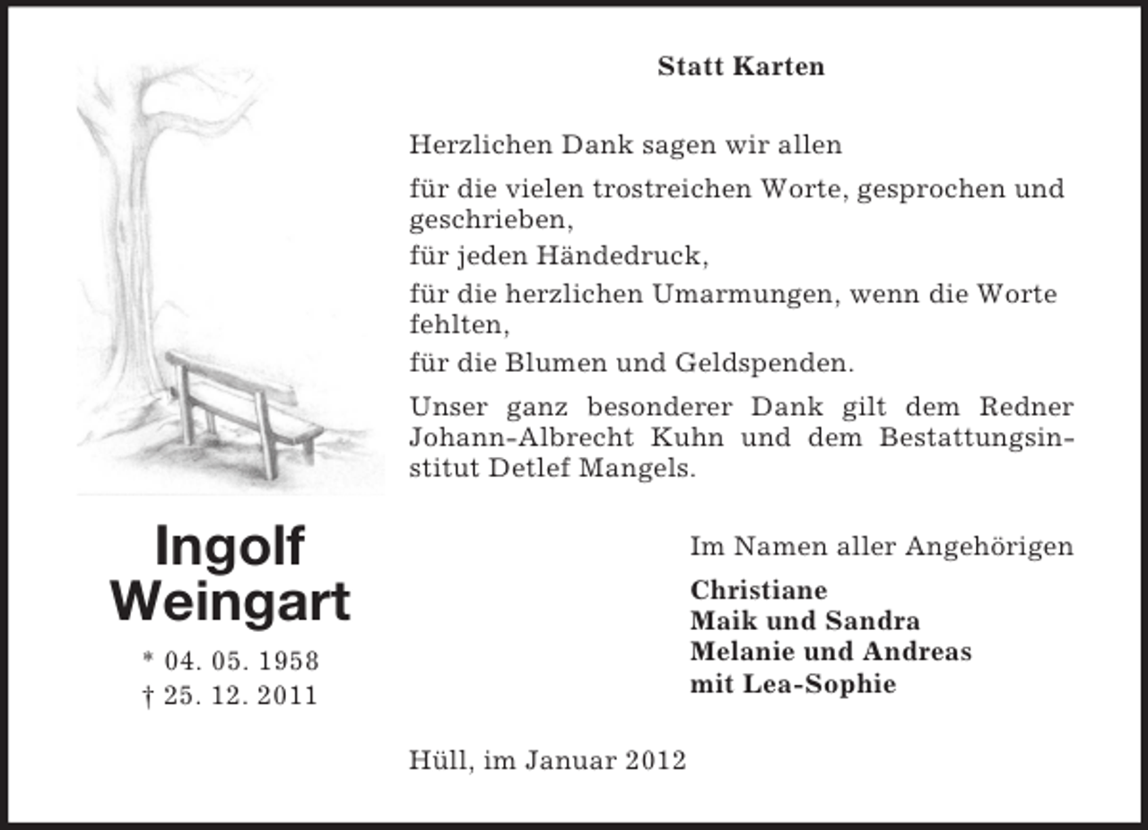<p>Statt Karten<br />Herzlichen Dank sagen wir allen<br />für die vielen trostreichen Worte, gesprochen und<br />geschrieben,<br />für jeden Händedruck,<br />für die herzlichen Umarmungen, wenn die Worte<br />fehlten,<br />für die Blumen und Geldspenden.<br />Unser ganz besonderer Dank gilt dem Redner<br />Johann-Albrecht Kuhn und dem Bestattungsinstitut Detlef Mangels.</p><p>Ingolf<br />Weingart</p><p>Im Namen aller Angehörigen<br />Christiane<br />Maik und Sandra<br />Melanie und Andreas<br />mit Lea-Sophie</p><p>* 04. 05. 1958<br />† 25. 12. 2011<br />Hüll, im Januar 2012</p>