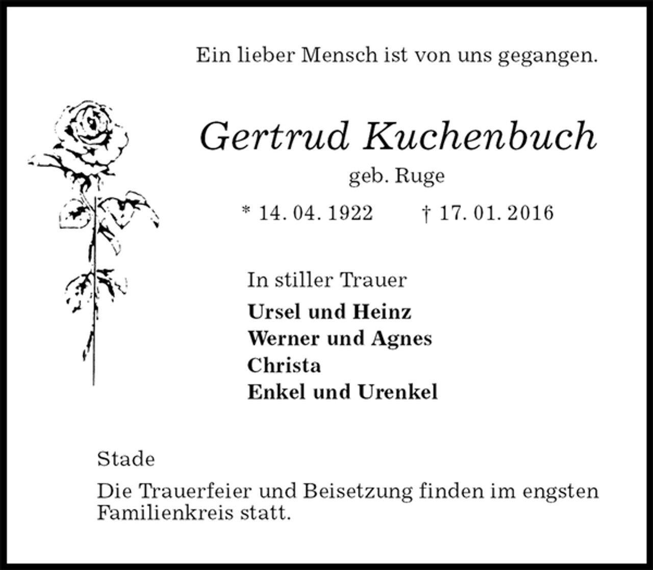 <p>Ein lieber Mensch ist von uns gegangen.<br />Gertrud Kuchenbuch<br />geb. Ruge<br />* 14. 04. 1922 † 17. 01. 2016<br />In stiller Trauer<br />Ursel und Heinz<br />Werner und Agnes<br />Christa<br />Enkel und Urenkel<br />Stade<br />Die Trauerfeier und Beisetzung finden im engsten<br />Familienkreis statt.</p>