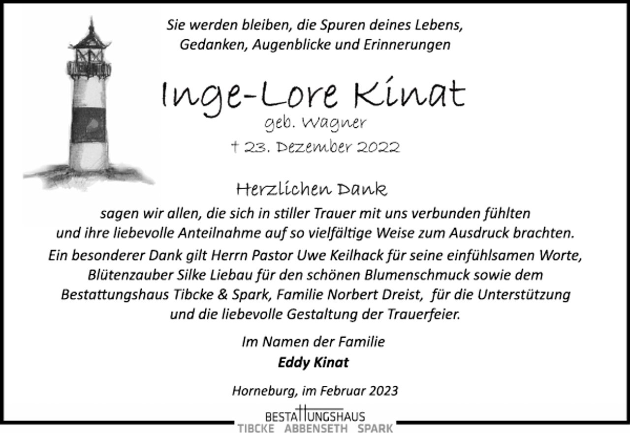 <p>Sie werden bleiben, die Spuren deines Lebens,<br />Gedanken, Augenblicke und Erinnerungen<br />Inge-Lore Kinat<br />geb. Wagner<br />† 23. Dezember 2022<br />Herzlichen Dank<br />sagen wir allen, die sich in stiller Trauer mit uns verbunden fühlten<br />und ihre liebevolle Anteilnahme auf so vielfältige Weise zum Ausdruck brachten.<br />Ein besonderer Dank gilt Herrn Pastor Uwe Keilhack für seine einfühlsamen Worte,<br />Blütenzauber Silke Liebau für den schönen Blumenschmuck sowie dem<br />Bestattungshaus Tibcke &amp; Spark, Familie Norbert Dreist, für die Unterstützung<br />und die liebevolle Gestaltung der Trauerfeier.<br />Im Namen der Familie<br />Eddy Kinat<br />Horneburg, im Februar 2023</p>
