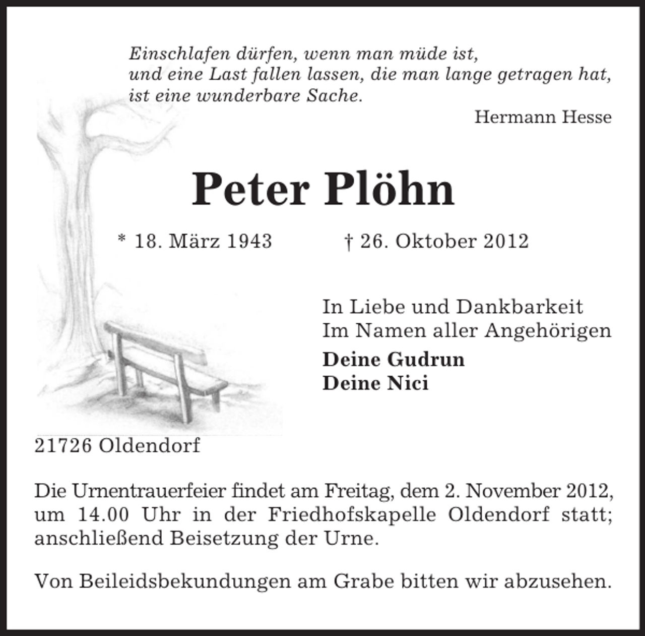 <p>Einschlafen dürfen, wenn man müde ist,<br />und eine Last fallen lassen, die man lange getragen hat,<br />ist eine wunderbare Sache.<br />Hermann Hesse</p>
<p>Peter Plöhn<br />* 18. März 1943</p>
<p>† 26. Oktober 2012<br />In Liebe und Dankbarkeit<br />Im Namen aller Angehörigen<br />Deine Gudrun<br />Deine Nici</p>
<p>21726 Oldendorf<br />Die Urnentrauerfeier findet am Freitag, dem 2. November 2012,<br />um 14.00 Uhr in der Friedhofskapelle Oldendorf statt;<br />anschließend Beisetzung der Urne.<br />Von Beileidsbekundungen am Grabe bitten wir abzusehen.</p>