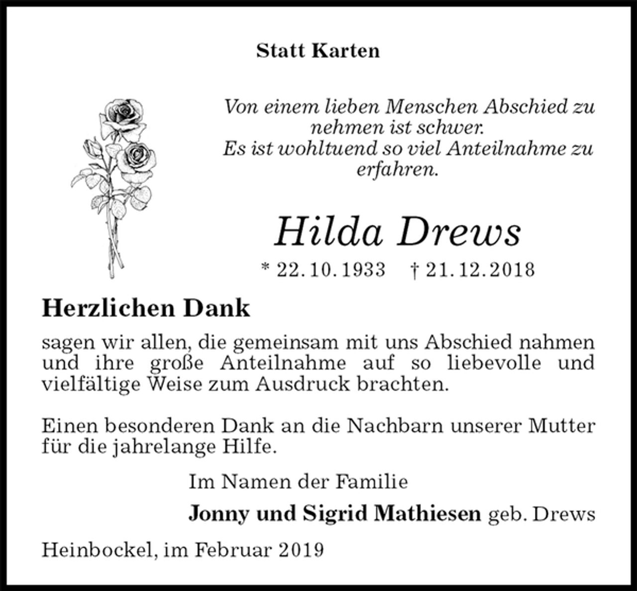 <p>Von einem lieben Menschen Abschied zu nehmen ist schwer.<br />Es ist wohltuend so viel Anteilnahme zu erfahren.<br />Hilda Drews<br />* 22. 10. 1933 † 21. 12. 2018<br />Herzlichen Dank<br />sagen wir allen, die gemeinsam mit uns Abschied nahmen<br />und ihre große Anteilnahme auf so liebevolle und<br />vielfältige Weise zum Ausdruck brachten.</p><p>Einen besonderen Dank an die Nachbarn unserer Mutter<br />für die jahrelange Hilfe.<br />Im Namen der Familie<br />Jonny und Sigrid Mathiesen geb. Drews<br />Heinbockel, im Februar 2019</p><p>Statt Karten</p>
