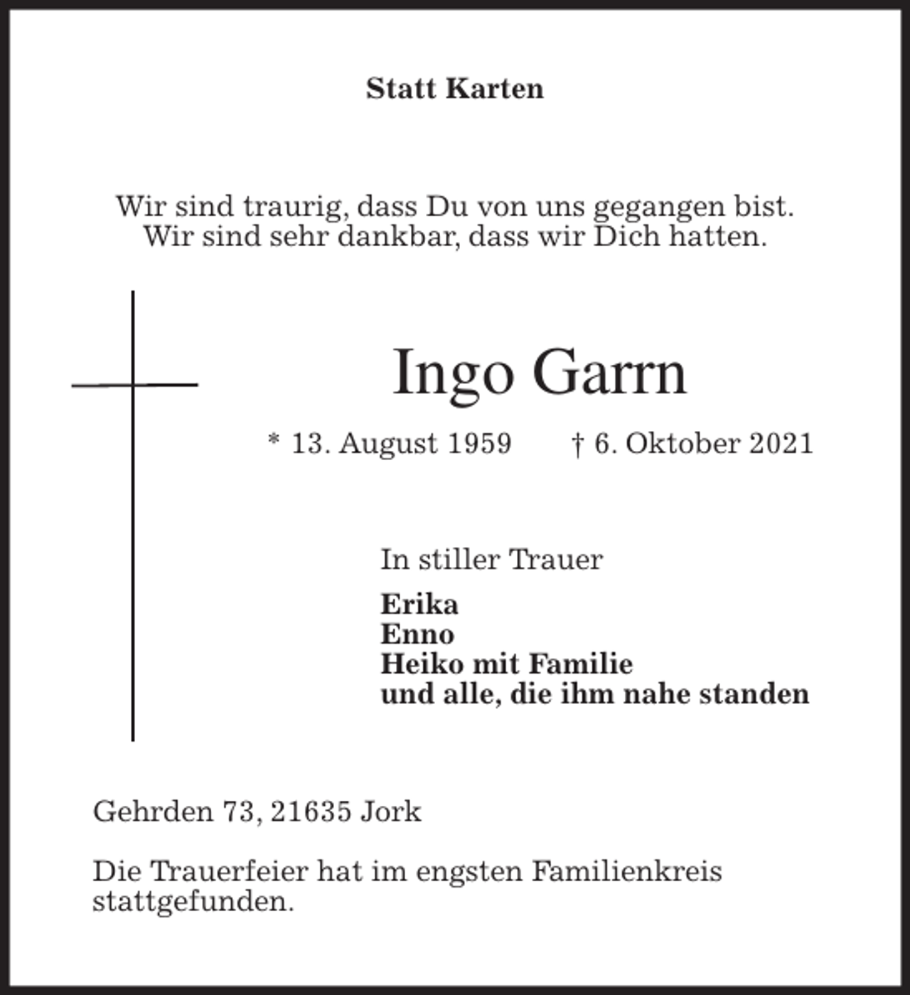 <p>Statt Karten<br />Wir sind traurig, dass Du von uns gegangen bist.<br />Wir sind sehr dankbar, dass wir Dich hatten.<br />Ingo Garrn<br />* 13. August 1959 † 6. Oktober 2021<br />In stiller Trauer<br />Erika<br />Enno<br />Heiko mit Familie<br />und alle, die ihm nahe standen<br />Gehrden 73, 21635 Jork</p>
<p>Die Trauerfeier hat im engsten Familienkreis<br />stattgefunden.</p>