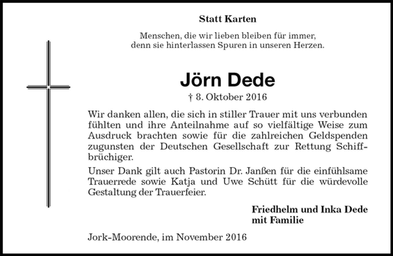 <p>Statt Karten<br />Menschen, die wir lieben bleiben für immer,<br />denn sie hinterlassen Spuren in unseren Herzen.</p><p>Jörn Dede<br />† 8. Oktober 2016<br />Wir danken allen, die sich in stiller Trauer mit uns verbunden fühlten und ihre Anteilnahme auf so vielfältige Weise zum Ausdruck brachten sowie für die zahlreichen Geldspenden zugunsten der Deutschen Gesellschaft zur Rettung Schiff-<br />brüchiger.<br />Unser Dank gilt auch Pastorin Dr. Janßen für die einfühlsame Trauerrede sowie Katja und Uwe Schütt für die würdevolle<br />Gestaltung der Trauerfeier.<br />Friedhelm und Inka Dede<br />mit Familie<br />Jork-Moorende, im November 2016</p>