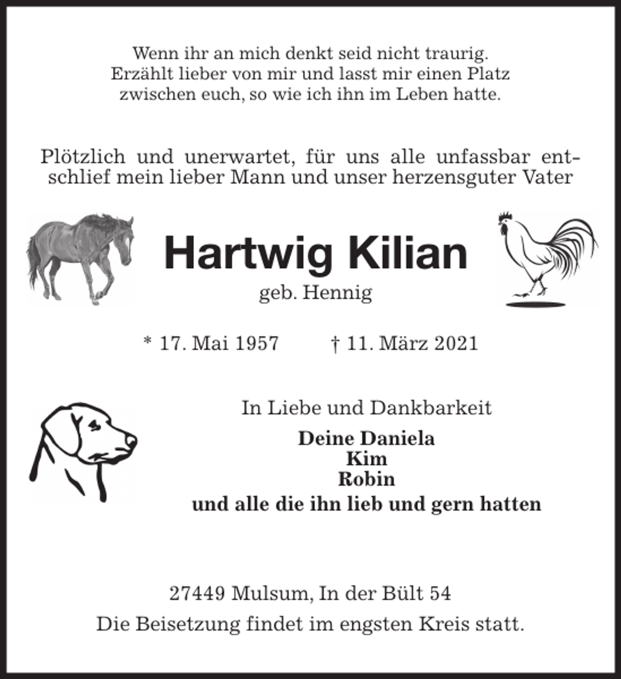 <p>Wenn ihr an mich denkt seid nicht traurig.<br />Erzählt lieber von mir und lasst mir einen Platz<br />zwischen euch, so wie ich ihn im Leben hatte.<br />Plötzlich und unerwartet, für uns alle unfassbar entschlief mein lieber Mann und unser herzensguter Vater<br />Hartwig Kilian<br />geb. Hennig<br />* 17. Mai 1957 † 11. März 2021<br />In Liebe und Dankbarkeit<br />Deine Daniela<br />Kim<br />Robin<br />und alle die ihn lieb und gern hatten</p>
<p>27449 Mulsum, In der Bült 54<br />Die Beisetzung findet im engsten Kreis statt.</p>