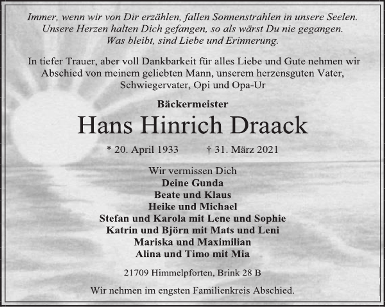 <p>Immer, wenn wir von Dir erzählen, fallen Sonnenstrahlen in unsere Seelen. Unsere Herzen halten Dich gefangen, so als wärst Du nie gegangen. Was bleibt, sind Liebe und Erinnerung.<br />In tiefer Trauer, aber voll Dankbarkeit für alles Liebe und Gute nehmen wir<br />Abschied von meinem geliebten Mann, unserem herzensguten Vater,<br />Schwiegervater, Opi und Opa-Ur<br />Bäckermeister<br />Hans Hinrich Draack<br />* 20. April 1933 † 31. März 2021<br />Wir vermissen Dich<br />Deine Gunda<br />Beate und Klaus<br />Heike und Michael<br />Stefan und Karola mit Lene und Sophie<br />Katrin und Björn mit Mats und Leni<br />Mariska und Maximilian<br />Alina und Timo mit Mia<br />21709 Himmelpforten, Brink 28 B<br />Wir nehmen im engsten Familienkreis Abschied.</p>