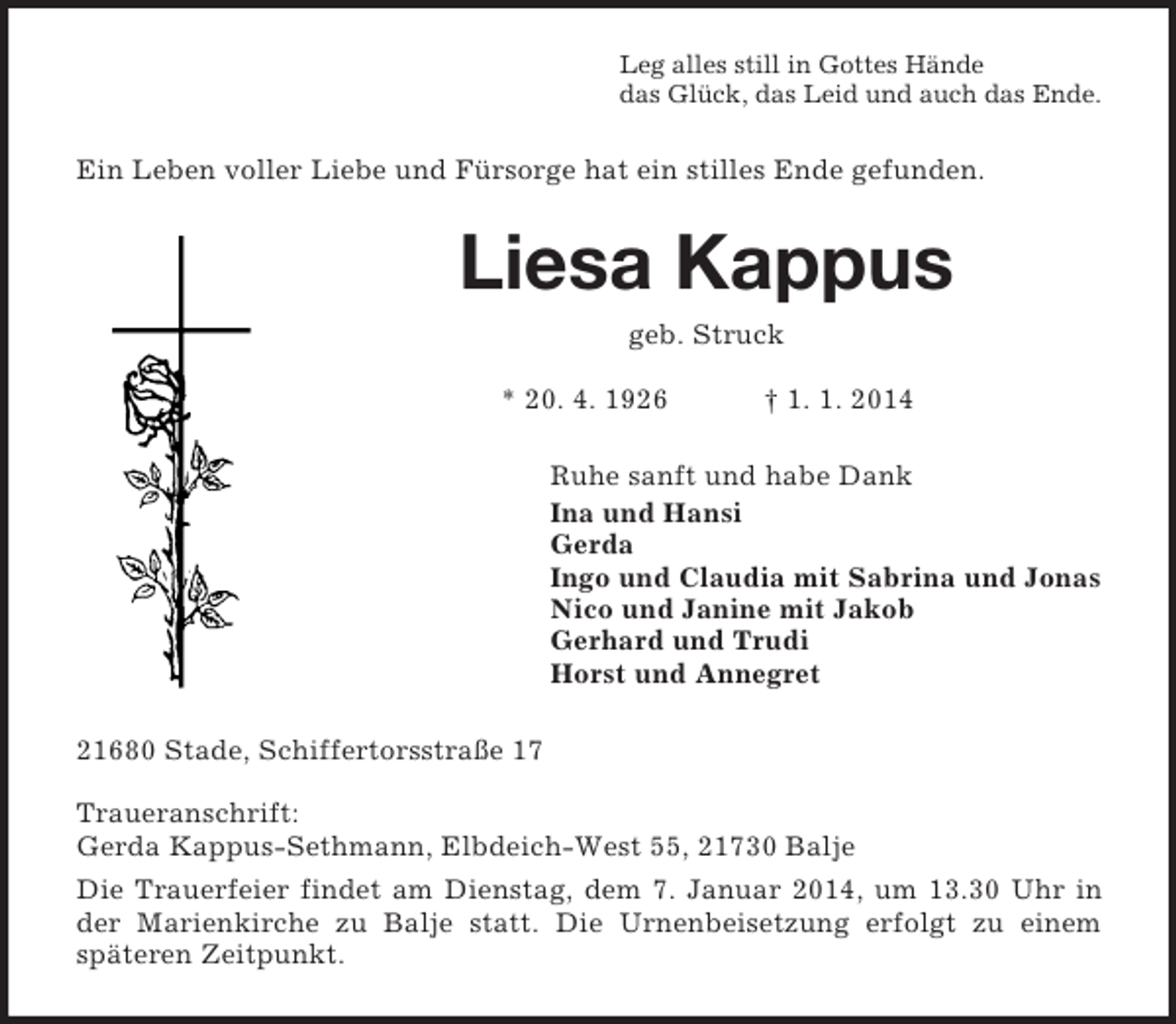 <p>Leg alles still in Gottes Hände<br />das Glück, das Leid und auch das Ende.<br />Ein Leben voller Liebe und Fürsorge hat ein stilles Ende gefunden.<br />Liesa Kappus<br />geb. Struck</p><p>* 20. 4. 1926 † 1. 1. 2014<br />Ruhe sanft und habe Dank<br />Ina und Hansi<br />Gerda<br />Ingo und Claudia mit Sabrina und Jonas<br />Nico und Janine mit Jakob<br />Gerhard und Trudi<br />Horst und Annegret<br />21680 Stade, Schiffertorsstraße 17</p><p>Traueranschrift:<br />Gerda Kappus-Sethmann, Elbdeich-West 55, 21730 Balje<br />Die Trauerfeier findet am Dienstag, dem 7. Januar 2014, um 13.30 Uhr in<br />der Marienkirche zu Balje statt. Die Urnenbeisetzung erfolgt zu einem<br />späteren Zeitpunkt.</p>