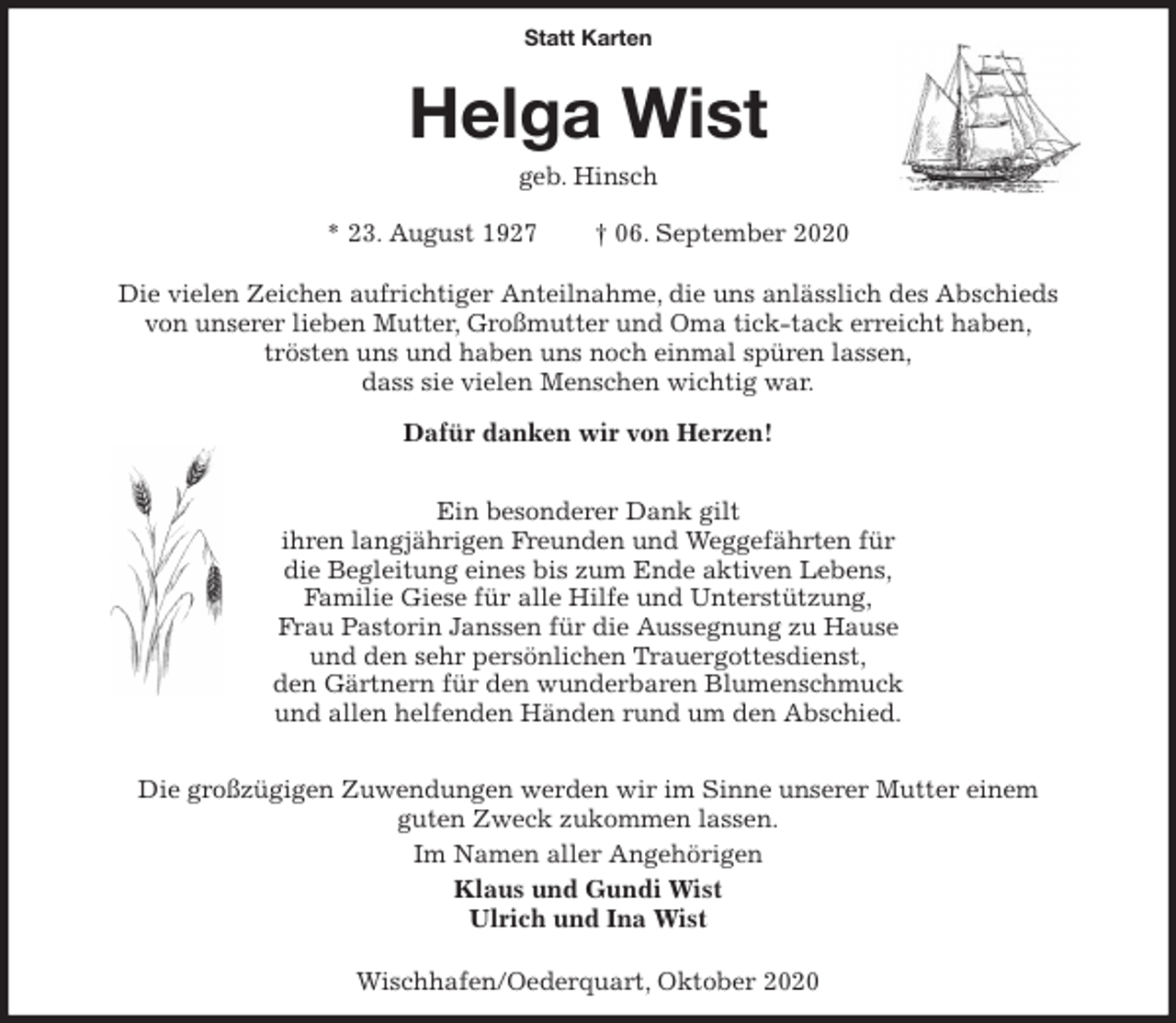 <p>Statt Karten<br />Helga Wist<br />geb. Hinsch<br />* 23. August 1927 † 06. September 2020</p>
<p>Die vielen Zeichen aufrichtiger Anteilnahme, die uns anlässlich des Abschieds<br />von unserer lieben Mutter, Großmutter und Oma tick-tack erreicht haben,<br />trösten uns und haben uns noch einmal spüren lassen,<br />dass sie vielen Menschen wichtig war.</p>
<p>Dafür danken wir von Herzen!</p>
<p>Ein besonderer Dank gilt<br />ihren langjährigen Freunden und Weggefährten für<br />die Begleitung eines bis zum Ende aktiven Lebens,<br />Familie Giese für alle Hilfe und Unterstützung,<br />Frau Pastorin Janssen für die Aussegnung zu Hause<br />und den sehr persönlichen Trauergottesdienst,<br />den Gärtnern für den wunderbaren Blumenschmuck<br />und allen helfenden Händen rund um den Abschied.</p>
<p>Die großzügigen Zuwendungen werden wir im Sinne unserer Mutter einem<br />guten Zweck zukommen lassen.<br />Im Namen aller Angehörigen<br />Klaus und Gundi Wist<br />Ulrich und Ina Wist</p>
<p>Wischhafen/Oederquart, Oktober 2020</p>
