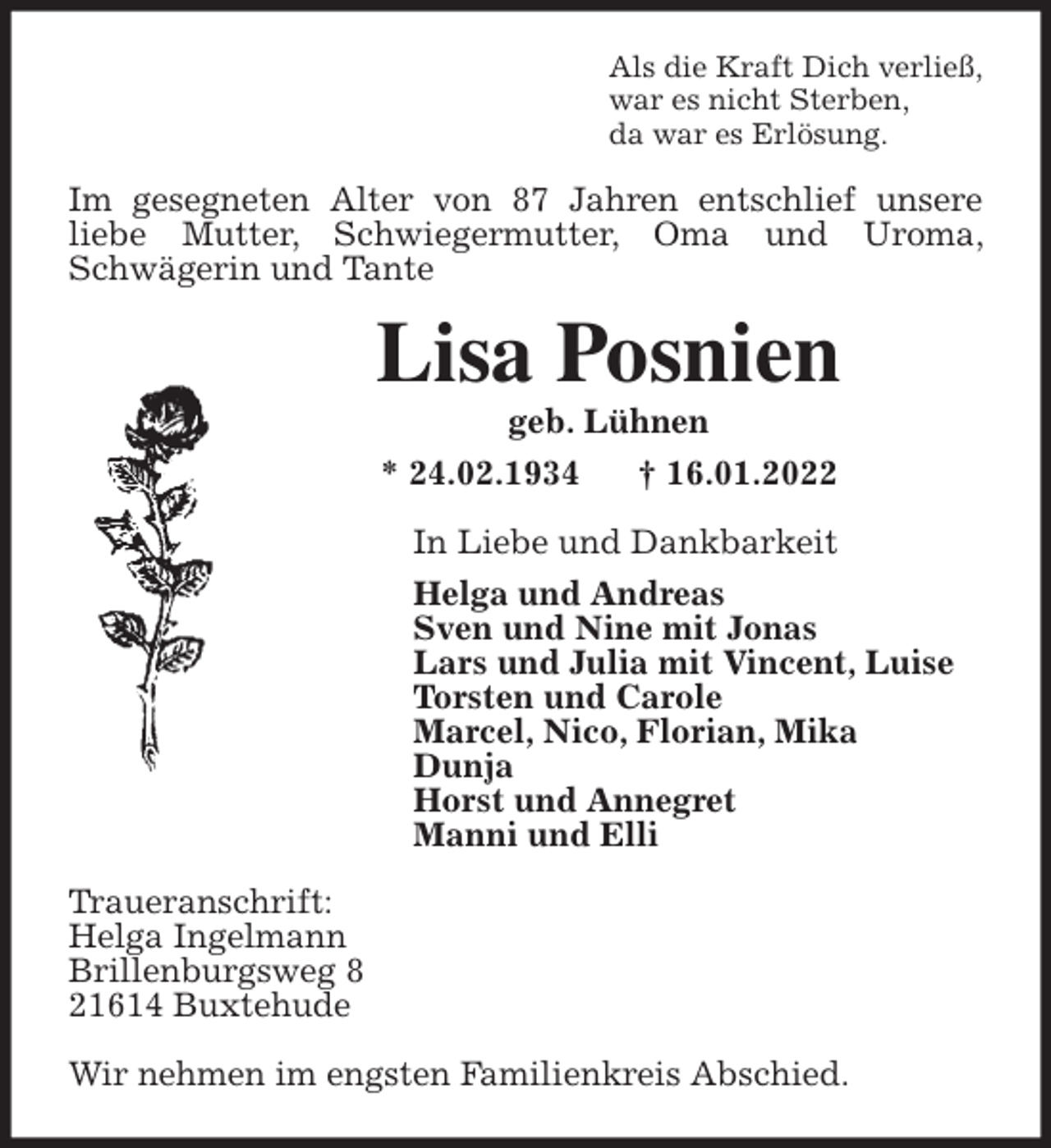 <p>Als die Kraft Dich verließ,<br />war es nicht Sterben,<br />da war es Erlösung.<br />Im gesegneten Alter von 87 Jahren entschlief unsere<br />liebe Mutter, Schwiegermutter, Oma und Uroma, Schwägerin und Tante<br />Lisa Posnien<br />geb. Lühnen<br />* 24.02.1934 † 16.01.2022<br />In Liebe und Dankbarkeit<br />Helga und Andreas<br />Sven und Nine mit Jonas<br />Lars und Julia mit Vincent, Luise<br />Torsten und Carole<br />Marcel, Nico, Florian, Mika<br />Dunja<br />Horst und Annegret<br />Manni und Elli<br />Traueranschrift:<br />Helga Ingelmann<br />Brillenburgsweg 8<br />21614 Buxtehude</p>
<p>Wir nehmen im engsten Familienkreis Abschied.</p>