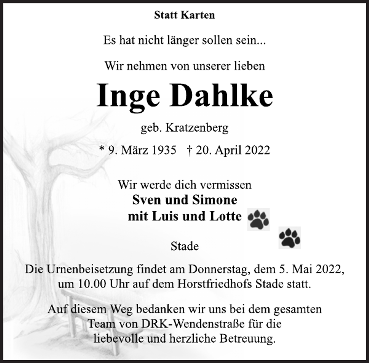 <p>Statt Karten<br />Es hat nicht länger sollen sein...<br />Wir nehmen von unserer lieben<br />Inge Dahlke<br />geb. Kratzenberg<br />* 9. März 1935 † 20. April 2022<br />Wir werde dich vermissen<br />Sven und Simone<br />mit Luis und Lotte<br />Stade<br />Die Urnenbeisetzung findet am Donnerstag, dem 5. Mai 2022,<br />um 10.00 Uhr auf dem Horstfriedhofs Stade statt.<br />Auf diesem Weg bedanken wir uns bei dem gesamten<br />Team von DRK-Wendenstraße für die<br />liebevolle und herzliche Betreuung.</p>
